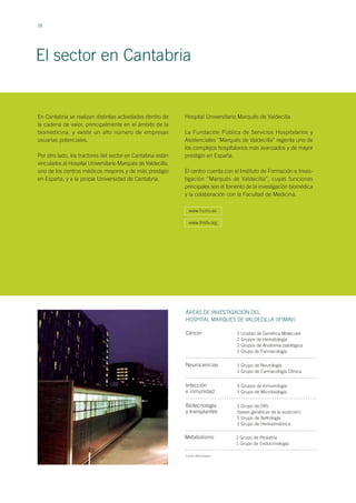 28
El sector en Cantabria
En Cantabria se realizan distintas actividades dentro de
la cadena de valor, principalmente en el ámbito de la
biomedicina, y existe un alto número de empresas
usuarias potenciales.
Por otro lado, los tractores del sector en Cantabria están
vinculados al Hospital Universitario Marqués de Valdecilla,
uno de los centros médicos mayores y de más prestigio
en España, y a la propia Universidad de Cantabria.
ÁREAS DE INVESTIGACIÓN DEL
HOSPITAL MARQUÉS DE VALDECILLA (IFIMAV)
Cáncer 1 Unidad de Genética Molecular
2 Grupos de Hematología
2 Grupos de Anatomía patológica
1 Grupo de Farmacología
Neurociencias 1 Grupo de Neurología
1 Grupo de Farmacología Clínica
Infección
e inmunidad
3 Grupos de Inmunología
1 Grupo de Microbiología
Biotecnología
y transplantes
1 Grupo de ORL
(bases genéticas de la audición)
1 Grupo de Nefrología
1 Grupo de Hemodinámica
Metabolismo 1 Grupo de Pediatría
1 Grupo de Endocrinología
Fuente: BIOCantabria
Hospital Universitario Marqués de Valdecilla
La Fundación Pública de Servicios Hospitalarios y
Asistenciales ’’Marqués de Valdecilla’’ regenta uno de
los complejos hospitalarios más avanzados y de mayor
prestigio en España.
El centro cuenta con el Instituto de Formación e Inves-
tigación ’’Marqués de Valdecilla’’, cuyas funciones
principales son el fomento de la investigación biomédica
y la colaboración con la Facultad de Medicina.
www.humv.es
www.fmdv.org
 