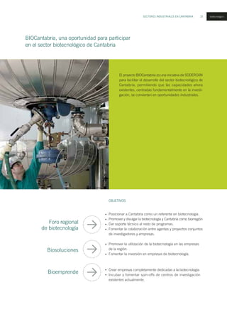 SECTORES INDUSTRIALES EN CANTABRIA 31 biotecnológico
El proyecto BIOCantabria es una iniciativa de SODERCAN
para facilitar el desarrollo del sector biotecnológico de
Cantabria, permitiendo que las capacidades ahora
existentes, centradas fundamentalmente en la investi-
gación, se conviertan en oportunidades industriales.
Posicionar a Cantabria como un referente en biotecnología.
Promover y divulgar la biotecnología y Cantabria como biorregión
Dar soporte técnico al resto de programas.
Fomentar la colaboración entre agentes y proyectos conjuntos
de investigadores y empresas.
Promover la utilización de la biotecnología en las empresas
de la región.
Fomentar la inversión en empresas de biotecnología.
Crear empresas completamente dedicadas a la biotecnología.
Incubar y fomentar spin-offs de centros de investigación
existentes actualmente.
Foro regional
de biotecnología
Biosoluciones
Bioemprende
OBJETIVOS
•
•
•
•
•
•
•
•
BIOCantabria, una oportunidad para participar
en el sector biotecnológico de Cantabria
IMAGEN:MOEHS
 