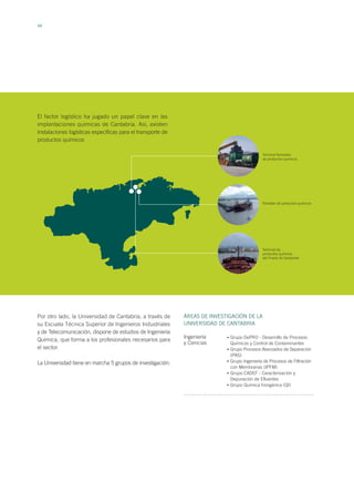 44
El factor logístico ha jugado un papel clave en las
implantaciones químicas de Cantabria. Así, existen
instalaciones logísticas específicas para el transporte de
productos químicos
Por otro lado, la Universidad de Cantabria, a través de
su Escuela Técnica Superior de Ingenieros Industriales
y de Telecomunicación, dispone de estudios de Ingeniería
Química, que forma a los profesionales necesarios para
el sector.
La Universidad tiene en marcha 5 grupos de investigación:
Terminal ferrovaria
de productos químicos
Pantalán de productos químicos
Terminal de
productos químicos
del Puerto de Santander
ÁREAS DE INVESTIGACIÓN DE LA
UNIVERSIDAD DE CANTABRIA
Ingeniería
y Ciencias
Grupo DePRO - Desarrollo de Procesos
Químicos y Control de Contaminantes
Grupo Procesos Avanzados de Separación
(PAS)
Grupo Ingeniería de Procesos de Filtración
con Membranas (IPFM)
Grupo CADEF - Caracterización y
Depuración de Efluentes
Grupo Química Inorgánica (QI)
•
•
•
•
•
 