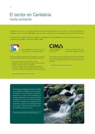 56
El sector en Cantabria
Cantabria cuenta con un avanzado modelo de gestión medioambiental, que se basa en el Plan de Residuos de
Cantabria, para el horizonte 2006-2010, que a su vez es el primer paso para la elaboración de los Planes Sectoriales.
El Gobierno de la región también ha creado dos entidades con responsabilidad en el área de medio ambiente, con
una finalidad de gestión y de control; MARE y CIMA.
medio ambiente
MEDIO AMBIENTE, AGUA, RESIDUOS
Y ENERGÍA DE CANTABRIA (MARE)
Actuaciones de abastecimiento en alta de agua.
Saneamiento en alta y depuración de aguas residuales urbanas.
Gestión de residuos urbanos e industriales.
Procesos de mantenimiento y rehabilitación del territorio.
Producción energética derivada del aprovechamiento de las
actividades anteriores y de las energías alternativas en general.
Es la empresa pública del Gobierno de Cantabria que, adscrita a la
Consejería de Medio Ambiente, realiza las siguientes actividades:
CENTRO DE INVESTIGACIÓN
DEL MEDIO AMBIENTE (CIMA)
Es un organismo autónomo del Gobierno de Cantabria dependiente
de la Consejería de Medio Ambiente, cuya actividad se centra en
la realización de análisis físico-químicos sobre el estado del medio
ambiente.•
•
•
•
•
www.medioambientecantabria.com/cima
El Ecoparque Energético Campoo-Los Valles
es un proyecto innovador en el que se expe-
rimentará con las fuentes de energía que
garantizan un futuro más sostenible: las
energías alternativas. El Ecoparque permitirá
investigar en el uso de nuevas energías,
desarrollar instalaciones industriales que
aumenten el grado de autoabastecimiento
de la región, y fomentar el uso eficaz y res-
ponsable de nuestros recursos.
www.medioambientecantabria.com/ercsa
www.ecoparqueenergeticocampoolosvalles.com
 