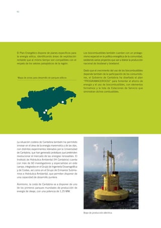 62
El Plan Energético dispone de planes específicos para
la energía eólica, identificando áreas de explotación
rentable que al mismo tiempo son compatibles con el
respeto de los valores paisajísticos de la región.
Los biocombustibles también cuentan con un protago-
nismo especial en la política energética de la comunidad,
existiendo varios proyectos que van a liderar la producción
nacional de biodiesel y bioetanol.
Dado que el crecimiento del uso de los biocombustibles
depende también de la participación de los consumido-
res, el Gobierno de Cantabria ha diseñado el plan
“PROGRAMACEROC02” para fomentar el ahorro de
energía y el uso de biocombustibles, con elementos
formativos y la lista de Estaciones de Servicio que
siministran dichos combustibles.
Mapa de zonas para desarrollo de parques eólicos
Boya de producción eléctrica
La situación costera de Cantabria también ha permitido
innovar en el área de la energía maremotriz y de las olas,
con distintos experimentos liderados por la Universidad
de Cantabria, que han generado prototipos que pretenden
revolucionar el mercado de las energías renovables. El
Instituto de Hidráulica Ambiental (IH Cantabria) cuenta
con más de 60 investigadores y especialistas en este
campo, integrados en el Grupo de Ingeniería Oceanográfica
y de Costas, así como en el Grupo de Emisarios Subma-
rinos e Hidráulica Ambiental, que permiten disponer de
una capacidad de desarrollo puntera.
Asimismo, la costa de Cantabria va a disponer de uno
de los primeros parques mundiales de producción de
energía de oleaje, con una potencia de 1,25 MW.
 