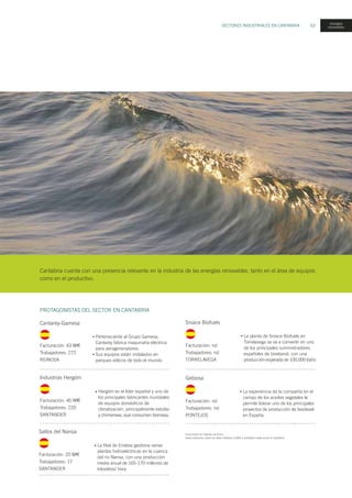 SECTORES INDUSTRIALES EN CANTABRIA 63
Facturación en millones de Euros.
Salvo indicación, todos los datos referidos a 2005 y actividad o sede social en Cantabria.
PROTAGONISTAS DEL SECTOR EN CANTABRIA
Cantarey-Gamesa
Facturación: 43 M
Trabajadores: 272
REINOSA
Perteneciente al Grupo Gamesa,
Cantarey fabrica maquinaria eléctrica
para aerogeneradores.
Sus equipos están instalados en
parques eólicos de todo el mundo.
•
•
Cantabria cuenta con una presencia relevante en la industria de las energías renovables, tanto en el área de equipos
como en el productivo.
Industrias Hergóm
Facturación: 40 M
Trabajadores: 220
SANTANDER
Hergóm es el líder español y uno de
los principales fabricantes mundiales
de equipos domésticos de
climatización, principalmente estufas
y chimeneas, que consumen biomasa.
•
Sniace Biofuels
La planta de Sniace Biofuels en
Torrelavega se va a convertir en uno
de los principales suministradores
españoles de bioetanol, con una
producción esperada de 100.000 t/año
•
Facturación: nd
Trabajadores: nd
TORRELAVEGA
Saltos del Nansa
Facturación: 20 M
Trabajadores: 17
SANTANDER
La filial de Endesa gestiona varias
plantas hidroeléctricas en la cuenca
del rio Nansa, con una producción
media anual de 165-170 millones de
kilovátios/ hora
•
Gebiosa
Facturación: nd
Trabajadores: nd
PONTEJOS
La experiencia de la compañía en el
campo de los aceites vegetales le
permite liderar uno de los principales
proyectos de producción de biodiesel
en España.
•
energías
renovables
 