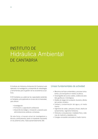 64
El Instituto de Hidráulica Ambiental (IH Cantabria) está
dedicado a la investigación y al desarrollo de metodologías
y herramientas para la gestión de los ecosistemas acuá-
ticos.
El IH Cantabria va a potenciar las capacidades existentes
en Cantabria, principalmente en el seno de la Universidad,
para ofrecer:
Investigación.
Formación y capacitación profesional.
Desarrollo tecnológico, innovación y asesoría para
administraciones públicas y empresas.
De esta forma, el equipo actual de investigadores y
técnicos, de 60 personas, prevé un importante crecimiento
en los próximos años, hasta aproximadamente 200.
Hidráulica Ambiental
INSTITUTO DE
DE CANTABRIA
•
•
•
Mecánica de flujos ambientales y procesos turbu-
lentos y de transporte en medios acuáticos.
Oceanografía de la zona costera, análisis de varia-
bles geofísicas e hidrológicas.
Análisis de riesgos de inundación, tsunamis, efectos
del cambio climático.
Calidad y contaminación del agua y el medio
marino.
Ingeniería de costas, portuaria y fluvial, diseño de
saneamientos, ingeniería hidráulica.
Hidráulica computacional, modelado físico, siste-
mas de medición y teledetección.
Energías renovables asociadas al medio marino.
Líneas fundamentales de actividad
•
•
•
•
•
•
•
 