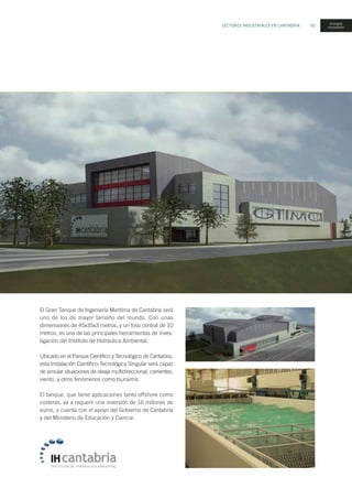 SECTORES INDUSTRIALES EN CANTABRIA 65
energías
renovables
El Gran Tanque de Ingeniería Marítima de Cantabria será
uno de los de mayor tamaño del mundo. Con unas
dimensiones de 45x35x3 metros, y un foso central de 10
metros, es una de las principales herramientas de inves-
tigación del Instituto de Hidráulica Ambiental.
Ubicado en el Parque Científico y Tecnológico de Cantabria,
esta Instalación Científico-Tecnológica Singular será capaz
de simular situaciones de oleaje multidireccional, corrientes,
viento, y otros fenómenos como tsunamis.
El tanque, que tiene aplicaciones tanto offshore como
costeras, va a requerir una inversión de 16 millones de
euros, y cuenta con el apoyo del Gobierno de Cantabria
y del Ministerio de Educación y Ciencia.
 