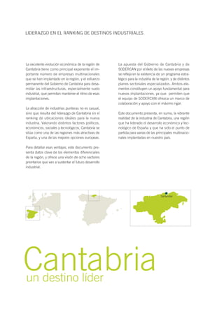 La excelente evolución económica de la región de
Cantabria tiene como principal exponente el im-
portante número de empresas multinacionales
que se han implantado en la región, y el esfuerzo
permanente del Gobierno de Cantabria para desa-
rrollar las infraestructuras, especialmente suelo
industrial, que permitan mantener el ritmo de esas
implantaciones.
La atracción de industrias punteras no es casual,
sino que resulta del liderazgo de Cantabria en el
ranking de ubicaciones ideales para la nueva
industria. Valorando distintos factores políticos,
económicos, sociales y tecnológicos, Cantabria se
sitúa como una de las regiones más atractivas de
España, y una de las mejores opciones europeas.
Para detallar esas ventajas, este documento pre-
senta datos clave de los elementos diferenciales
de la región, y ofrece una visión de ocho sectores
prioritarios que van a sustentar el futuro desarrollo
industrial.
La apuesta del Gobierno de Cantabria y de
SODERCAN por el éxito de las nuevas empresas
se refleja en la existencia de un programa estra-
tégico para la industria de la región, y de distintos
planes sectoriales especializados. Ambos ele-
mentos constituyen un apoyo fundamental para
nuevas implantaciones, ya que permiten que
el equipo de SODERCAN ofrezca un marco de
colaboración y apoyo con el máximo rigor.
Este documento presenta, en suma, la vibrante
realidad de la industria de Cantabria, una región
que ha liderado el desarrollo económico y tec-
nológico de España y que ha sido el punto de
partida para varias de las principales multinacio-
nales implantadas en nuestro país.
LIDERAZGO EN EL RANKING DE DESTINOS INDUSTRIALES
Cantabriaun destino líder
Santander
 