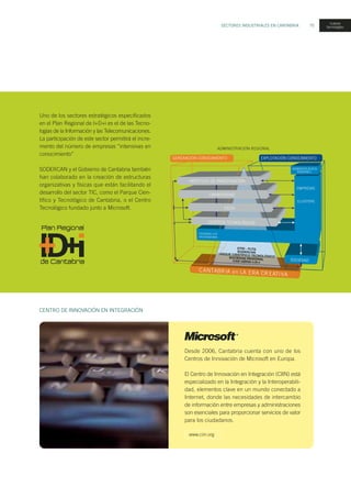 SECTORES INDUSTRIALES EN CANTABRIA 75
Uno de los sectores estratégicos especificados
en el Plan Regional de I+D+i es el de las Tecno-
logías de la Información y las Telecomunicaciones.
La participación de este sector permitirá el incre-
mento del número de empresas “intensivas en
conocimiento”
SODERCAN y el Gobierno de Cantabria también
han colaborado en la creación de estructuras
organizativas y físicas que están facilitando el
desarrollo del sector TIC, como el Parque Cien-
tífico y Tecnológico de Cantabria, o el Centro
Tecnológico fundado junto a Microsoft.
Desde 2006, Cantabria cuenta con uno de los
Centros de Innovación de Microsoft en Europa.
El Centro de Innovación en Integración (CIIN) está
especializado en la Integración y la Interoperabili-
dad, elementos clave en un mundo conectado a
Internet, donde las necesidades de intercambio
de información entre empresas y administraciones
son esenciales para proporcionar servicios de valor
para los ciudadanos.
CENTRO DE INNOVACIÓN EN INTEGRACIÓN
ADMINISTRACIÓN REGIONAL
CANTABRIA en LA ERA CREATIVA
INSTITUTO DE INVESTIGACIÓN
UNIVERSIDAD
CICOs
CENTROS TECNOLÓGICOS
SOCIEDAD
GENERACIÓN CONOCIMIENTO EXPLOTACIÓN CONOCIMIENTO
P
T
CLUSTERS
EMPRESAS
ADMINISTR ACIÓ N
REGIONA L
Unidades I+D
empresariales
nuevas
tecnologías
www.ciin.org
 