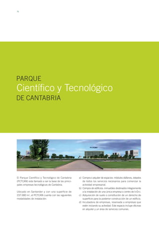 76
El Parque Científico y Tecnológico de Cantabria
(PCTCAN) esta llamado a ser la base de las princi-
pales empresas tecnológicas de Cantabria.
Ubicado en Santander y con una superficie de
237.000 m2
, el PCTCAN cuenta con las siguientes
modalidades de instalación:
Científico y Tecnológico
PARQUE
DE CANTABRIA
Compra o alquiler de espacios: módulos diáfanos, dotados
de todos los servicios necesarios para comenzar la
actividad empresarial.
Compra de edificios: inmuebles destinados íntegramente
a la instalación de una única empresa o centro de I+D+i.
Adquisición de suelo o constitución de un derecho de
superficie para la posterior construcción de un edificio.
Incubadora de empresas, reservada a empresas que
estén iniciando su actividad. Este espacio incluye oficinas
en alquiler y un área de servicios comunes.
a)
b)
c)
d)
 