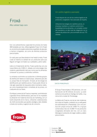 Con una extraordinaria capacidad de proceso de hasta
400 toneladas por mes, Ultracongelados Froxá, S.A. (Froxá)
es uno de los principales productores españoles de pescado
y marisco congelado, así como de distintos productos
precocinados.
En cada paso que lleva desde el mar hasta la mesa, Froxá
cuida al máximo la calidad de sus productos para que
lleguen al hogar con todas sus cualidades y pleno sabor.
Líder en el tratamiento del frío, Froxá cuenta hoy con una
nueva fábrica de 2.000 m2
, dotada con la tecnología más
moderna, garantizando más que nunca que los alimentos
conservan su pureza y contenidos nutritivos.
La empresa suministra sus productos a distintos grupos
de distribución líderes en toda Europa, utilizando para ello
su propia flota de transporte. A través de tecnología de
identificación por radiofrecuencia, Froxá puede ofrecer la
más ágil capacidad de respuesta sobre inventarios reales,
así como trazabilidad total e inmediata de los envíos, en
cualquiera de sus fases.
El enfoque comercial de Froxá es mayorista, suministrando
a grandes firmas distribuidoras, pero eso no ha impedido
la utilización de modernas técnicas de marketing, con un
fuerte desarrollo de la marca, utilizando colaboraciones
de chefs reconocidos que aportan prestigio y valor añadido
a través de recetas y sugerencias de consumo.
Empleados: 142
País Origen: España
Sector: Agroalimentario
El Grupo Froxá emplea a 142 personas, con una
facturación de 59 millones de euros. La sede
central se encuentra en Santigo de Cartes, muy
cerca de la ciudad de Torrelavega.
La fábrica de Froxá es una de las más modernas
de su tipo en España, contando con un alto grado
de automatización y flexibilidad. Con una pro-
ducción propia anual de 3.400 Tm, el grupo
comercializa más de 15.000 Tm de productos
congelados derivados del mar, con un claro
liderazgo en productos de origen asiático y platos
precocinados.
DATOS PRINCIPALES
Froxá
Alta calidad bajo cero
Froxá dispone de uno de los centros logísticos de
productos congelados más avanzado de España.
Utilizando tecnologías de radiofrecuencia, la
empresa mantiene un estricto control de la
trazabilidad de los alimentos, un completo control
del inventario y un alto nivel de integración con la
cadena de producción y de suministro de sus 775
clientes.
Un centro logístico avanzado
86
 