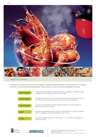 Este documento forma parte de la serie: casos de éxito de empresas en Cantabria, realizado por la
Sociedad para el Desarrollo Regional de Cantabria, S.A. (SODERCAN).
Todos los derechos reservados.
Imágenes y contenidos cedidos por la empresa. Prohibido su uso o reproducción sin autorización.
PRODUCTOS Y LIDERAZGO
sociedad para el desarrollo regional de cantabria
Froxá fabrica una larga lista de productos congelados, basados fundamentalmente en productos del mar. Sus líneas
de marisco son particularmente especializadas, disponiendo de una de las mayores capacidades de Europa.
Froxá produce y comercializa una amplia gama de mariscos congelados, en diferentes formatos
y calidades: Gambas, langostinos crudos y cocidos, cigalas.
Con distintas variedades de pescado, entre otros limanda, fletán, panga y pez plata, Froxá
suministra pescado listo para su utilización por el consumidor final y la industria.
La empresa ha desarrollado una amplia variedad de platos precocinados siguiendo las
tendencias del consumo en Europa.
La actual disponibilidad de surimis ha permitido a Froxá disponer de una gama completa de
productos congelados y precocinados basados en este producto.
Productos de distintos orígenes como Asia, Perú, etc… que completan la amplia gama de
soluciones de Froxá.
Marisco congelado
Pescado congelado
Platos precocinados
Surimis
Bivalvos
88
 