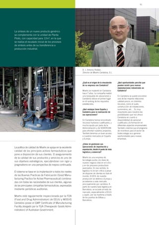 ¿Cuál es el origen de la vinculación
de su empresa con Cantabria?
Moehs se implantó en Cantabria
hace 7 años. La compañía realizó
una búsqueda de ubicaciones y
Cantabria obtuvo el primer lugar
en el ranking de los requisitos
establecidos.
¿Qué ventajas tiene España y
Cantabria para la realización de
sus operaciones?
En Cantabria hemos encontrado
recursos humanos cualificados, y
mucha ayuda por parte de la
Administración y de SODERCAN
para afrontar nuestros proyectos.
También tenemos un buen acceso
a nuestros mercados en España
y Europa.
¿Cómo se gestionan sus
operaciones de importación y
exportación, desde el punto de vista
logístico y comercial?
Moehs es una empresa de
tecnología punta y la clave de
nuestro negocio está en el I+D+i
y en los procesos productivos
avanzados. En ese sentido, la
logística no es tan crítica a pesar
de disponer de clientes en todo el
mundo. El 65% de nuestra
producción se destina a Europa y
accedemos a este mercado
principalmente por carretera. A
partir de nuestra base logística en
Barcelona, se accede al resto de
mercado, especialmente a EEUU
y Japón, por vía marítima a través
de los puertos de Bilbao y
Barcelona.
¿Qué oportunidades percibe que
pueden existir para nuevas
implantaciones industriales en
Cantabria?
En Cantabria se puede encontrar
una de las mejores relaciones
calidad-precio, en distintos
recursos, como el suelo,
construcción de instalaciones,
suministros, etc… Es muy
importante para nosotros las
posibilidades que nos ofrece
Cantabria en cuanto a
disponibilidad de personal
cualificado y la formación en
diferentes aspectos empresariales.
También creemos que el programa
de incentivos para el sector de
biotecnología va a generar
oportunidades para nuevas
empresas.
D. J. Antonio Roldán,
Director de Moehs Cantabria, S.L.
La política de calidad de Moehs se apoya en la excelente
calidad de los principios activos farmacéuticos que
pone a disposición de sus clientes. El aseguramiento
de la calidad de sus productos y servicios es uno de
sus objetivos estratégicos, ejecutándose con rigor y
pragmatismo en una perspectiva de mejora continuada.
El sistema se basa en la implantación a todos los niveles
de las Buenas Practicas de Fabricación (Good Manu-
facturing Practice for Active Pharmaceutical) combina-
das con todas las necesidades de sus clientes, algunas
de las principales compañías farmacéuticas, expresadas
mediante periódicas auditorías.
Moehs está regularmente inspeccionada por la FDA
(Food and Drug Administration) de EEUU y MOEHS
Cántabra posee el GMP Certificate of Manufacturing
Facility otorgado por la TGA (Therapeutic Goods Admi-
nistration) of Australian Government.
La síntesis de un nuevo producto genérico
se complementa con la unidad de Planta
Piloto, con capacidad para 12m3, en la que
se realiza el escalado inicial de los procesos
de síntesis antes de su transferencia a
producción industrial.
91
 