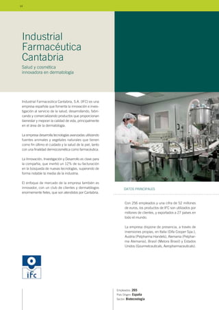 Industrial Farmaceútica Cantabria, S.A. (IFC) es una
empresa española que fomenta la innovación e inves-
tigación al servicio de la salud, desarrollando, fabri-
cando y comercializando productos que proporcionan
bienestar y mejoran la calidad de vida, principalmente
en el área de la dermatología.
La empresa desarrolla tecnologías avanzadas utilizando
fuentes animales y vegetales naturales que tienen
como fin último el cuidado y la salud de la piel, tanto
con una finalidad dermocosmética como farmacéutica.
La Innovación, Investigación y Desarrollo es clave para
la compañía, que invirtió un 12% de su facturación
en la búsqueda de nuevas tecnologías, superando de
forma notable la media de la industria.
El enfoque de mercado de la empresa también es
innovador, con un club de clientes y dermatólogos
enormemente fieles, que son atendidos por Cantabria.
Empleados: 265
País Origen: España
Sector: Biotecnología
Con 256 empleados y una cifra de 52 millones
de euros, los productos de IFC son utilizados por
millones de clientes, y exportados a 27 países en
todo el mundo.
La empresa dispone de presencia, a través de
inversiones propias, en Italia (Difa Cooper Spa.),
Austria (Pelpharma Handels), Alemania (Pelphar-
ma Alemania), Brasil (Melora Brasil) y Estados
Unidos (Gourmetceuticals, Aeropharmaceuticals).
DATOS PRINCIPALES
Industrial
Farmacéutica
Cantabria
Salud y cosmética
innovadora en dermatología
94
 