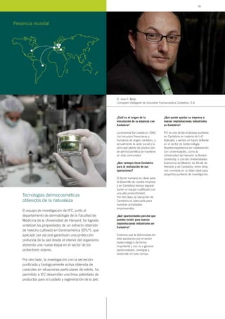 ¿Cuál es el origen de la
vinculación de su empresa con
Cantabria?
La empresa fue creada en 1942
con recursos financieros y
humanos de origen cántabro, y
actualmente la sede social y la
principal planta de producción
de dermocosmética se mantiene
en esta comunidad.
¿Qué ventajas tiene Cantabria
para la realización de sus
operaciones?
El factor humano es clave para
el desarrollo de nuestra empresa
y en Cantabria hemos logrado
aunar un equipo cualificado con
una alta productividad.
Por otro lado, la ubicación de
Cantabria es adecuada para
nuestras actividades
empresariales.
¿Qué oportunidades percibe que
pueden existir para nuevas
implantaciones industriales en
Cantabria?
Creemos que la Administración
está apostando por el sector
biotecnológico de forma
importante y eso va a generar
oportunidades, sinergias y
desarrollo en este campo.
¿Qué puede aportar su empresa a
nuevas implantaciones industriales
en Cantabria?
IFC es una de las empresas punteras
en Cantabria en materia de I+D
Aplicada, y vemos un futuro brillante
en el sector de biotecnología.
Nuestra experiencia en colaboración
con universidades, como la
Universidad de Harvard, la Boston
University, o con las Universidades
Autónoma de Madrid, de Alcalá de
Henares y de Cantabria, entre otras,
nos convierte en un líder ideal para
proyectos punteros de investigación.
D. Juan I. Matji,
Consejero Delegado de Industrial Farmacéutica Cantabria, S.A.
El equipo de investigación de IFC, junto al
departamento de dermatología de la Facultad de
Medicina de la Universidad de Harvard, ha logrado
sintetizar las propiedades de un extracto obtenido
de helecho cultivado en Centroamérica (EPL®), que
aplicado por vía oral garantizan una protección
profunda de la piel desde el interior del organismo
abriendo una nueva etapa en el sector de los
protectores solares.
Por otro lado, la investigación con la secreción
purificada y biológicamente activa obtenida de
caracoles en situaciones particulares de estrés, ha
permitido a IFC desarrollar una línea patentada de
productos para el cuidado y regeneración de la piel.
Tecnologías dermocosméticas
obtenidos de la naturaleza
Presencia mundial
95
 
