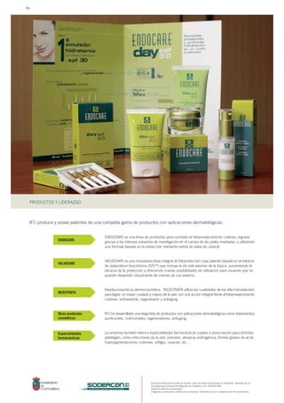 Este documento forma parte de la serie: casos de éxito de empresas en Cantabria, realizado por la
Sociedad para el Desarrollo Regional de Cantabria, S.A. (SODERCAN).
Todos los derechos reservados.
Imágenes y contenidos cedidos por la empresa. Prohibido su uso o reproducción sin autorización.
PRODUCTOS Y LIDERAZGO
sociedad para el desarrollo regional de cantabria
IFC produce y posee patentes de una completa gama de productos con aplicaciones dermatológicas:
ENDOCARE es una línea de productos para combatir el fotoenvejecimiento cutáneo, lograda
gracias a los intensos esfuerzos de investigación en el campo de las pieles irradiadas, y utilizando
una fórmula basada en la extracción mediante estrés de baba de caracol.
HELIOCARE es una innovadora línea integral de fotoprotección cuya patente basada en el extracto
de polypodium leucotomos (EPL®) que incluye la vía oral además de la tópica, aumentando la
eficacia de la protección y ofreciendo nuevas posibilidades de utilización para usuarios que no
quieren depender únicamente de cremas de uso externo.
Revolucionando la dermocosmética, NEOSTRATA utiliza las cualidades de los alfa-hidroxiácidos
para lograr un mayor cuidado y mejora de la piel, con una acción integral frente al fotoenvejecimiento
cutáneo: antioxidante, regenerador y antiaging.
IFC ha desarrollado una larga lista de productos con aplicaciones dermatológicas como tratamientos
purificantes, nutricionales, regeneradores, antiaging.
La empresa también fabrica especialidades farmacéuticas sujetas a prescripción para distintas
patologías, como infecciones de la piel, psoriasis, alopecia androgénica, formas graves de acné,
hiperpigmentaciones cutáneas, vitiligio, rosacea, etc…
ENDOCARE
HELIOCARE
NEOSTRATA
Otros productos
cosméticos
Especialidades
farmacéuticas
96
 