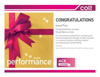 CONGRATULATIONS
Ionut Puiu
Congratulations on your
Great Work at Colt.
For the patience exhibited in conveying the
technical approach thought of, that resulted
in a cleaner solution and also a better
corresponding maintainability.
7 Points
Log on to the ACE website (www.colt.net/ace) to choose your award.
 