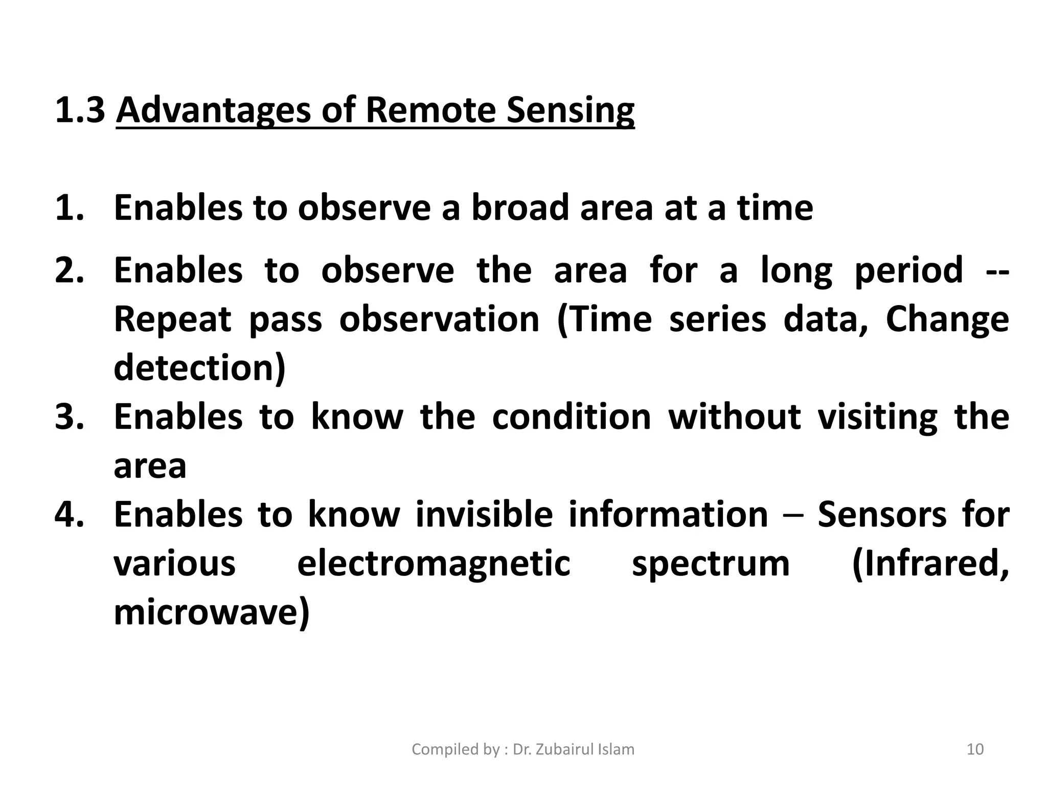 1.3 Advantages of Remote Sensing
1. Enables to observe a broad area at a time
2. Enables to observe the area for a long period --
Repeat pass observation (Time series data, Change
detection)
3. Enables to know the condition without visiting the
area
4. Enables to know invisible information – Sensors for
various electromagnetic spectrum (Infrared,
microwave)
10Compiled by : Dr. Zubairul Islam
 