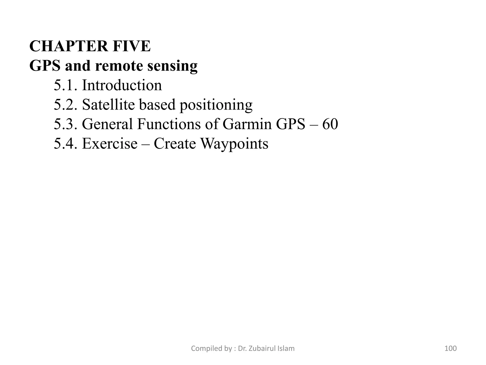 CHAPTER FIVE
GPS and remote sensing
5.1. Introduction
5.2. Satellite based positioning
5.3. General Functions of Garmin GPS – 60
5.4. Exercise – Create Waypoints
100Compiled by : Dr. Zubairul Islam
 