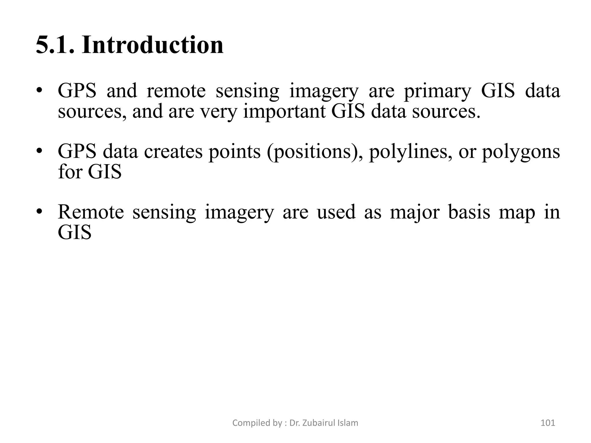 • GPS and remote sensing imagery are primary GIS data
sources, and are very important GIS data sources.
• GPS data creates points (positions), polylines, or polygons
for GIS
• Remote sensing imagery are used as major basis map in
GIS
5.1. Introduction
101Compiled by : Dr. Zubairul Islam
 