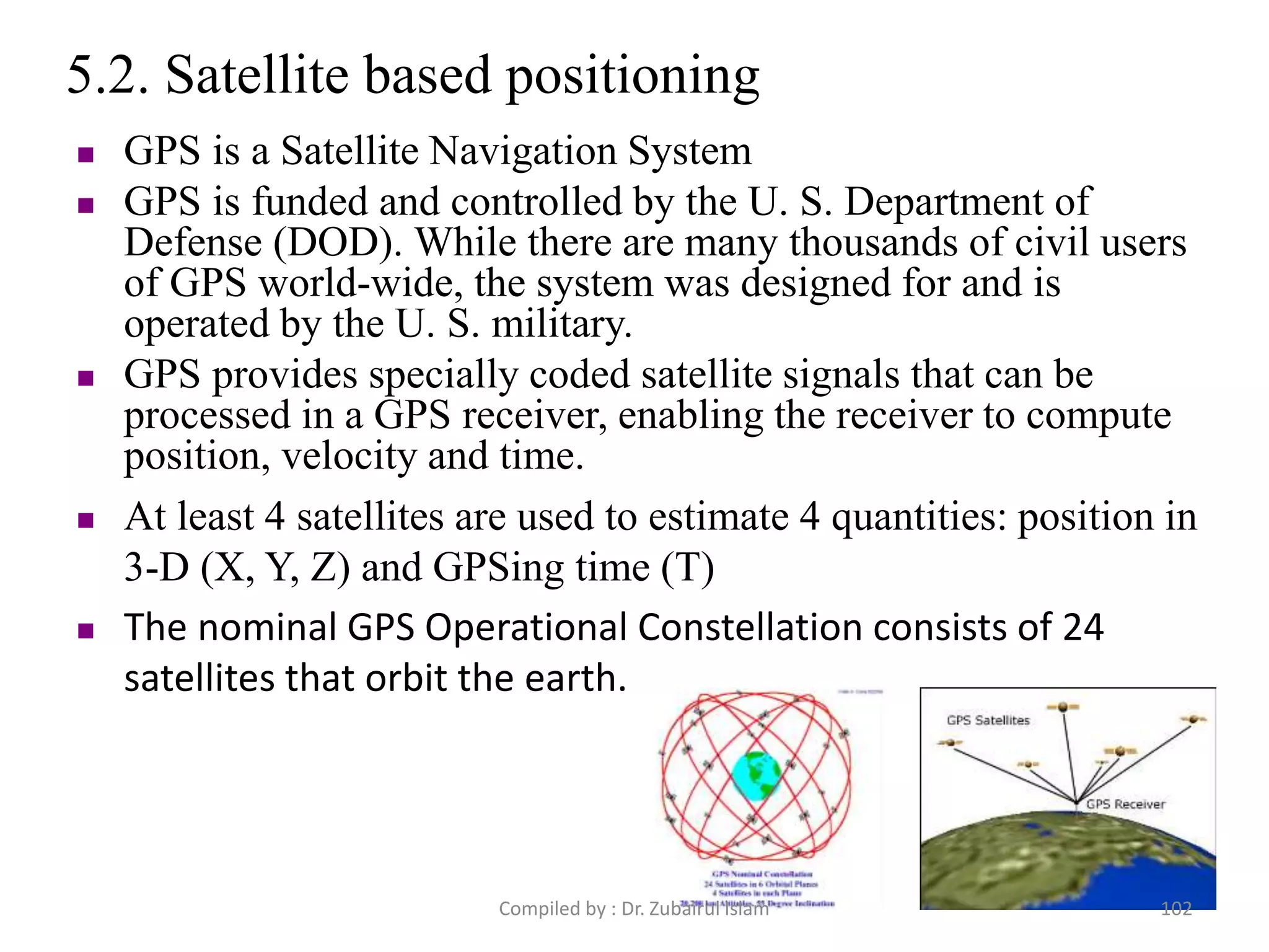 5.2. Satellite based positioning
 GPS is a Satellite Navigation System
 GPS is funded and controlled by the U. S. Department of
Defense (DOD). While there are many thousands of civil users
of GPS world-wide, the system was designed for and is
operated by the U. S. military.
 GPS provides specially coded satellite signals that can be
processed in a GPS receiver, enabling the receiver to compute
position, velocity and time.
 At least 4 satellites are used to estimate 4 quantities: position in
3-D (X, Y, Z) and GPSing time (T)
 The nominal GPS Operational Constellation consists of 24
satellites that orbit the earth.
102Compiled by : Dr. Zubairul Islam
 