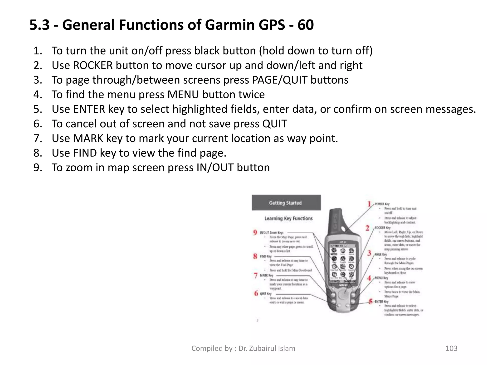 5.3 - General Functions of Garmin GPS - 60
1. To turn the unit on/off press black button (hold down to turn off)
2. Use ROCKER button to move cursor up and down/left and right
3. To page through/between screens press PAGE/QUIT buttons
4. To find the menu press MENU button twice
5. Use ENTER key to select highlighted fields, enter data, or confirm on screen messages.
6. To cancel out of screen and not save press QUIT
7. Use MARK key to mark your current location as way point.
8. Use FIND key to view the find page.
9. To zoom in map screen press IN/OUT button
103Compiled by : Dr. Zubairul Islam
 