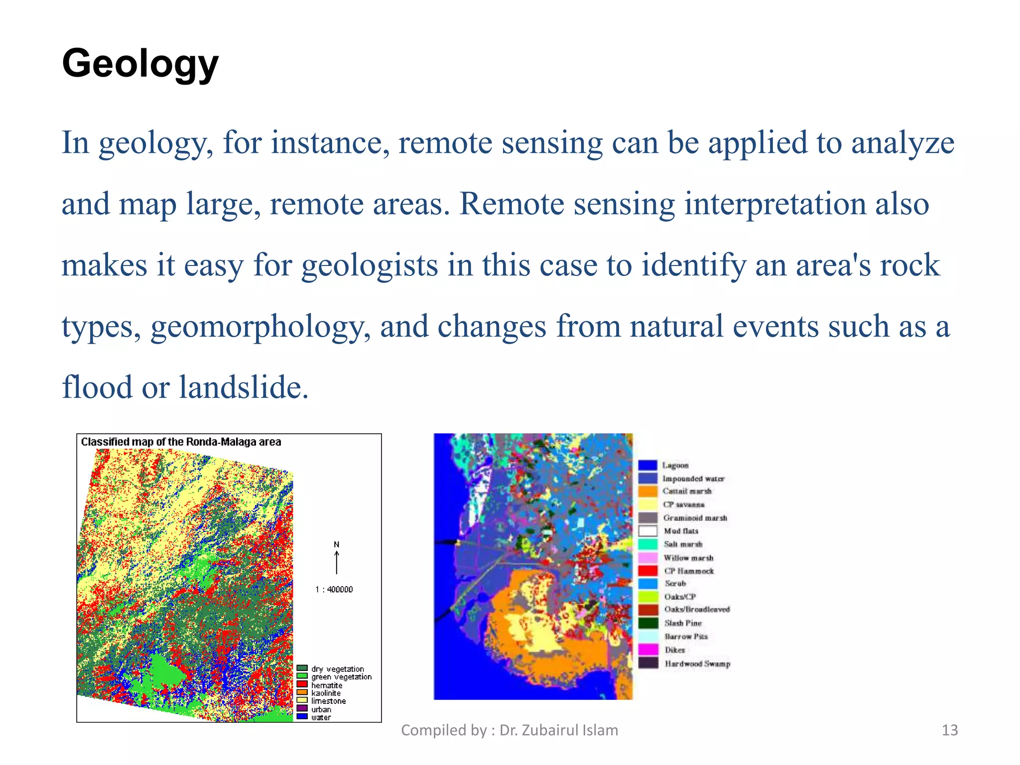 Geology
In geology, for instance, remote sensing can be applied to analyze
and map large, remote areas. Remote sensing interpretation also
makes it easy for geologists in this case to identify an area's rock
types, geomorphology, and changes from natural events such as a
flood or landslide.
13Compiled by : Dr. Zubairul Islam
 