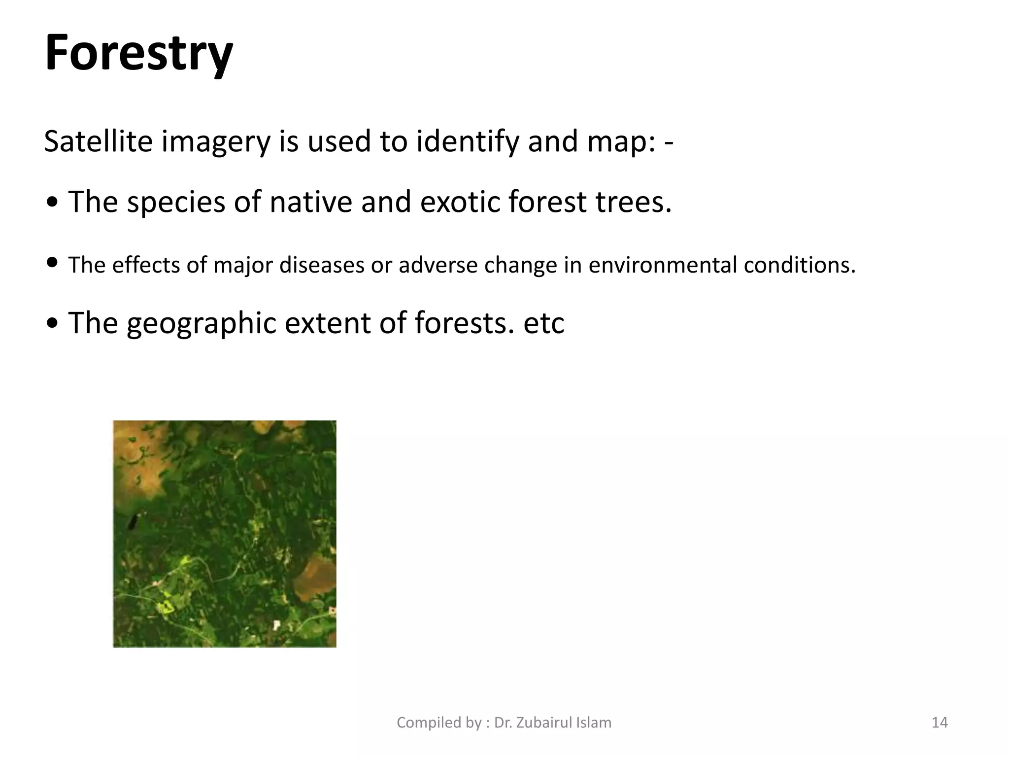 Forestry
Satellite imagery is used to identify and map: -
• The species of native and exotic forest trees.
• The effects of major diseases or adverse change in environmental conditions.
• The geographic extent of forests. etc
14Compiled by : Dr. Zubairul Islam
 