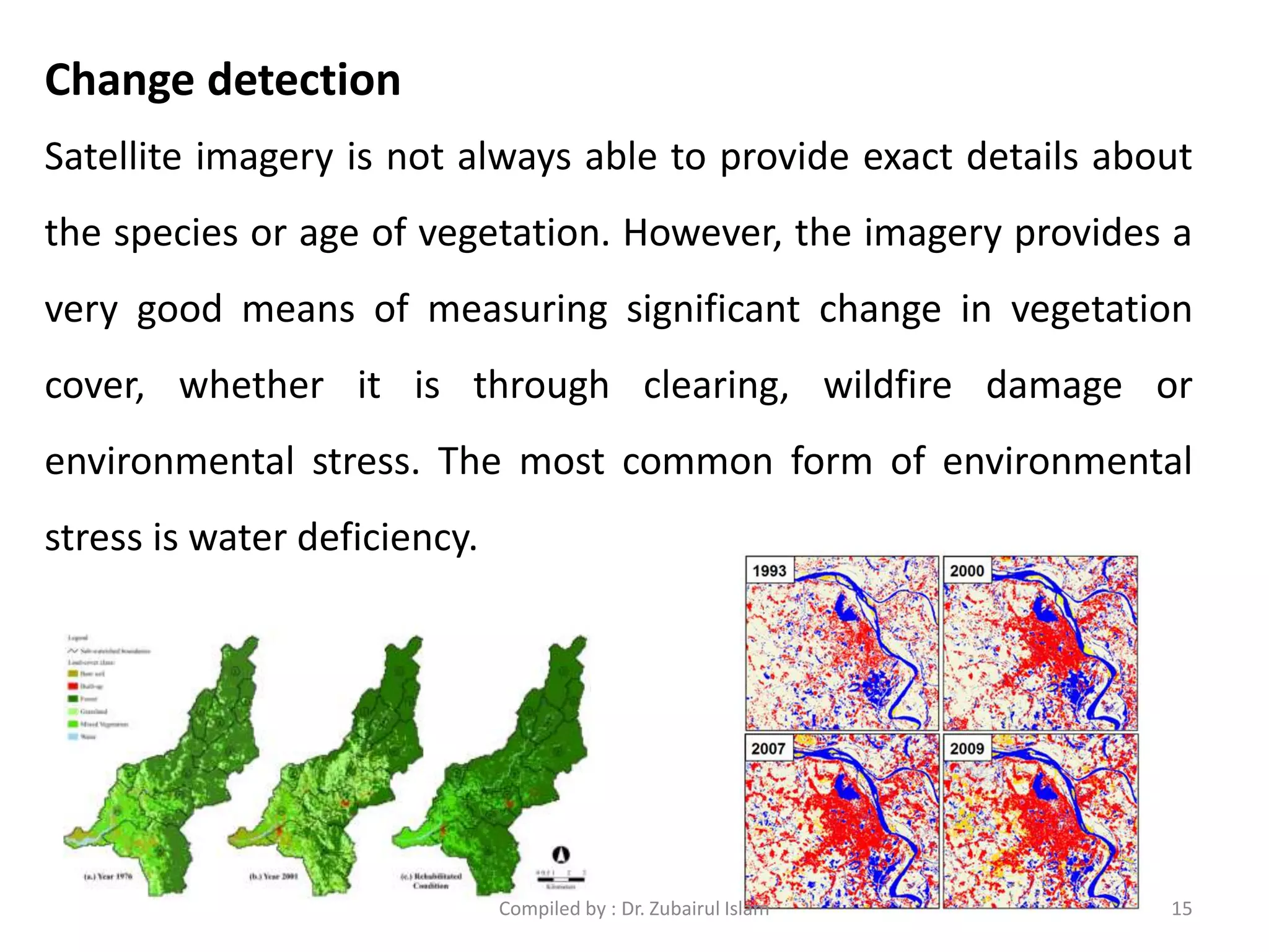 Satellite imagery is not always able to provide exact details about
the species or age of vegetation. However, the imagery provides a
very good means of measuring significant change in vegetation
cover, whether it is through clearing, wildfire damage or
environmental stress. The most common form of environmental
stress is water deficiency.
Change detection
15Compiled by : Dr. Zubairul Islam
 
