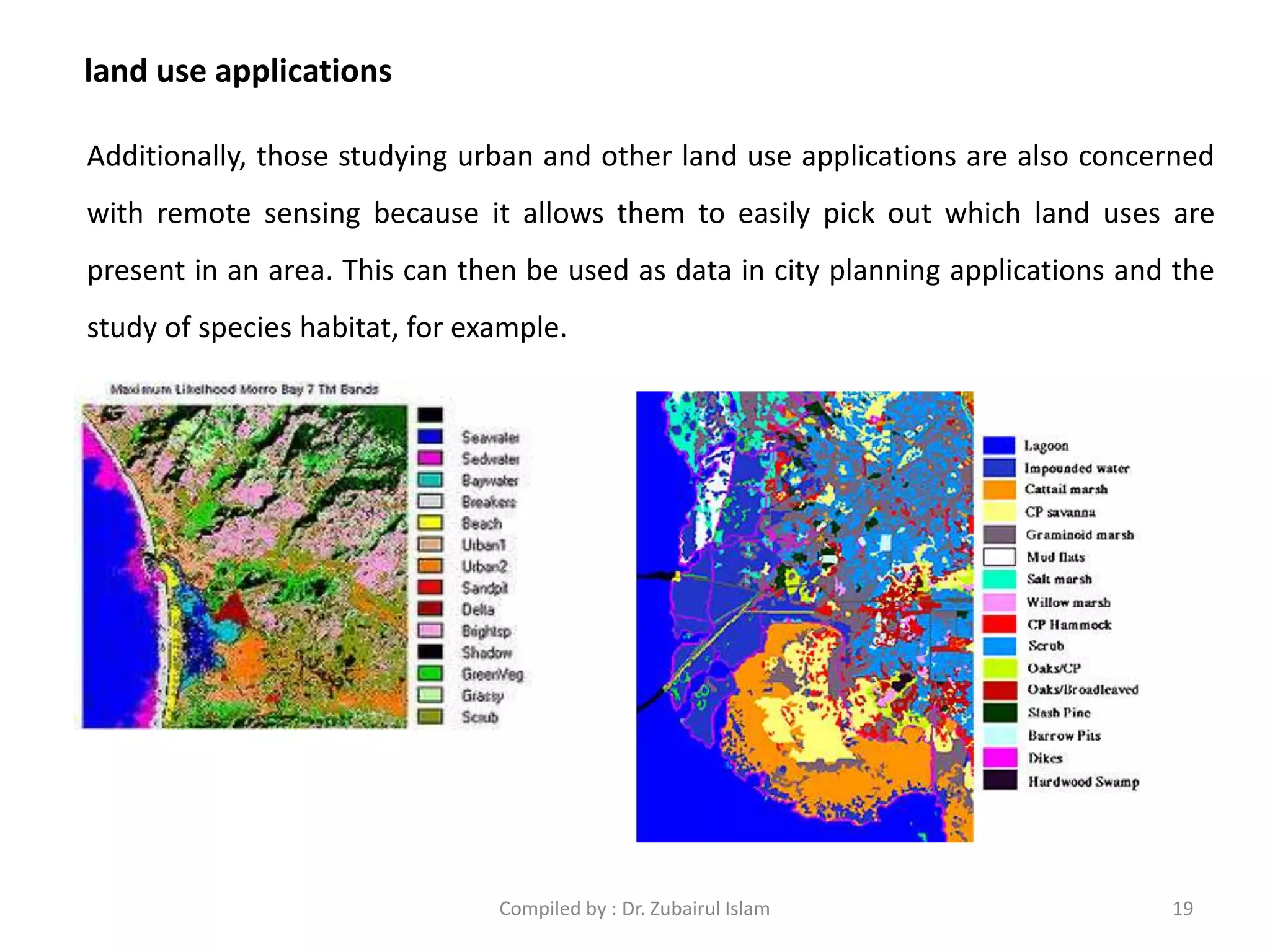 land use applications
Additionally, those studying urban and other land use applications are also concerned
with remote sensing because it allows them to easily pick out which land uses are
present in an area. This can then be used as data in city planning applications and the
study of species habitat, for example.
19Compiled by : Dr. Zubairul Islam
 