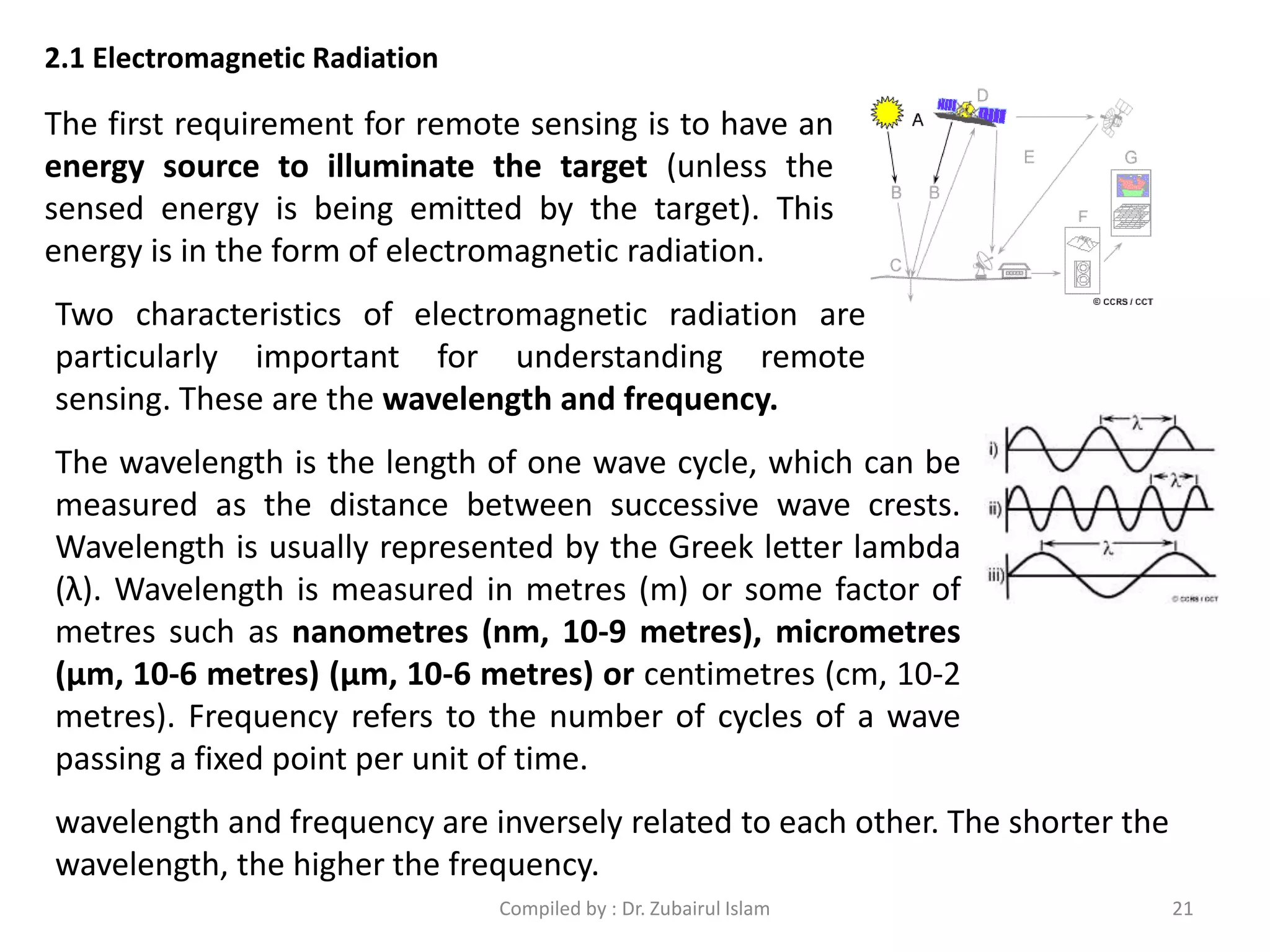The first requirement for remote sensing is to have an
energy source to illuminate the target (unless the
sensed energy is being emitted by the target). This
energy is in the form of electromagnetic radiation.
2.1 Electromagnetic Radiation
Two characteristics of electromagnetic radiation are
particularly important for understanding remote
sensing. These are the wavelength and frequency.
The wavelength is the length of one wave cycle, which can be
measured as the distance between successive wave crests.
Wavelength is usually represented by the Greek letter lambda
(λ). Wavelength is measured in metres (m) or some factor of
metres such as nanometres (nm, 10-9 metres), micrometres
(μm, 10-6 metres) (μm, 10-6 metres) or centimetres (cm, 10-2
metres). Frequency refers to the number of cycles of a wave
passing a fixed point per unit of time.
wavelength and frequency are inversely related to each other. The shorter the
wavelength, the higher the frequency.
21Compiled by : Dr. Zubairul Islam
 