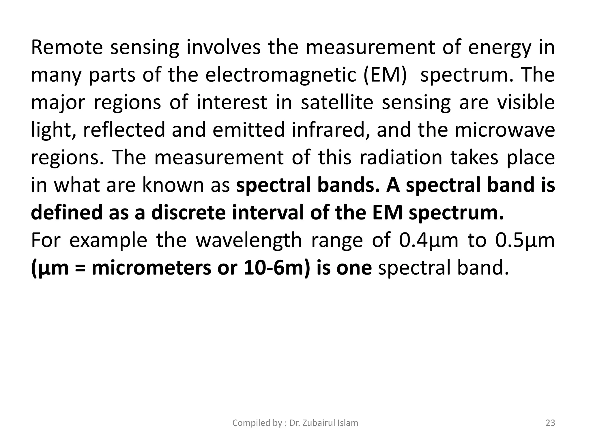 Remote sensing involves the measurement of energy in
many parts of the electromagnetic (EM) spectrum. The
major regions of interest in satellite sensing are visible
light, reflected and emitted infrared, and the microwave
regions. The measurement of this radiation takes place
in what are known as spectral bands. A spectral band is
defined as a discrete interval of the EM spectrum.
For example the wavelength range of 0.4μm to 0.5μm
(μm = micrometers or 10-6m) is one spectral band.
23Compiled by : Dr. Zubairul Islam
 
