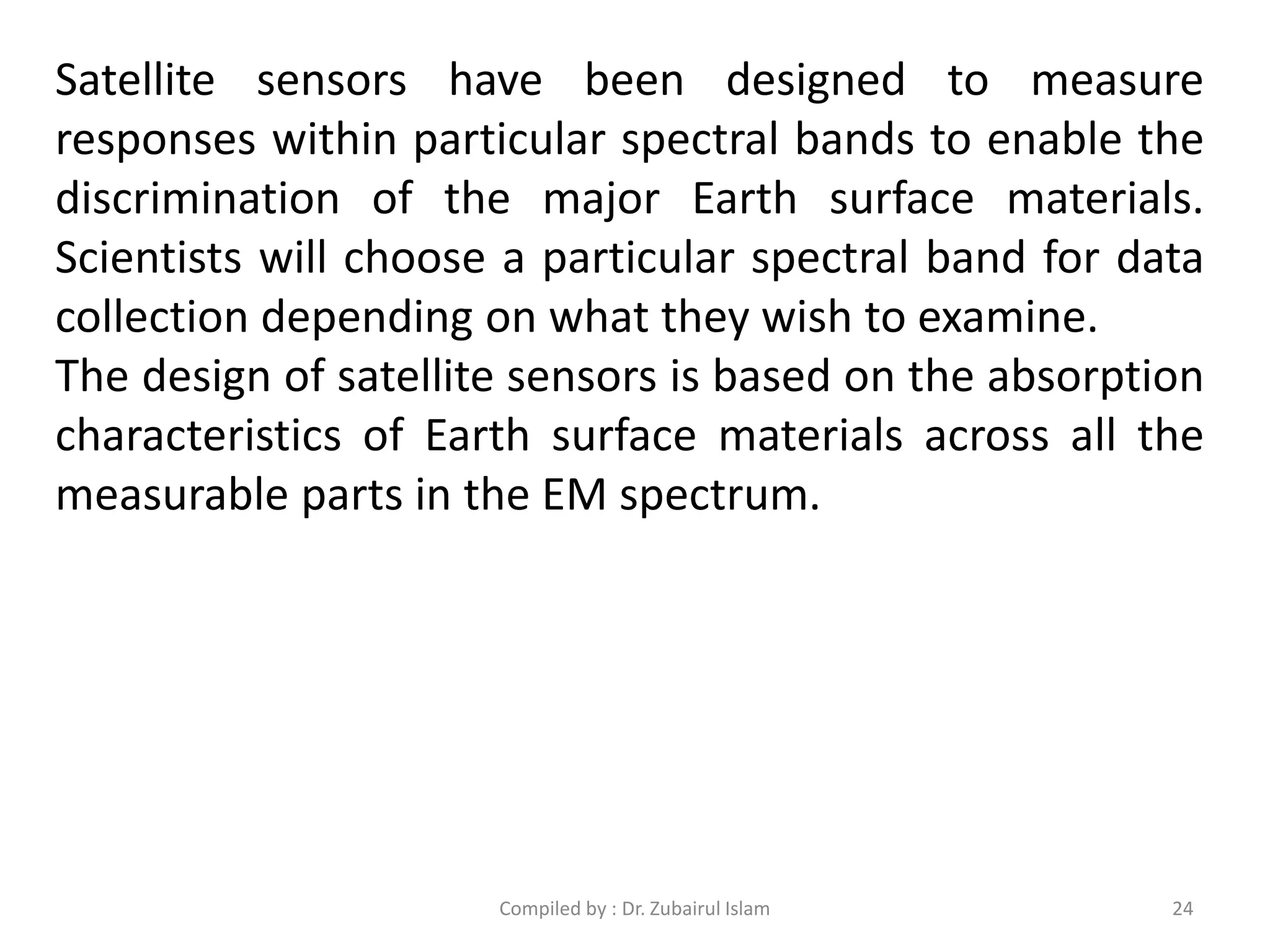 Satellite sensors have been designed to measure
responses within particular spectral bands to enable the
discrimination of the major Earth surface materials.
Scientists will choose a particular spectral band for data
collection depending on what they wish to examine.
The design of satellite sensors is based on the absorption
characteristics of Earth surface materials across all the
measurable parts in the EM spectrum.
24Compiled by : Dr. Zubairul Islam
 
