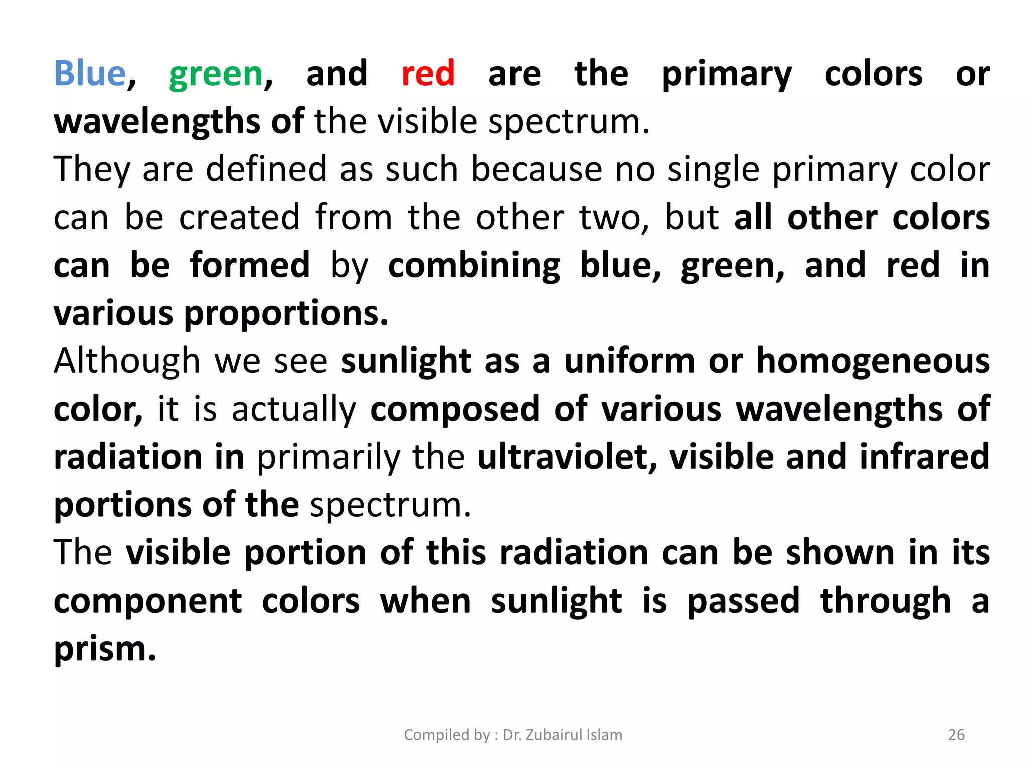 Blue, green, and red are the primary colors or
wavelengths of the visible spectrum.
They are defined as such because no single primary color
can be created from the other two, but all other colors
can be formed by combining blue, green, and red in
various proportions.
Although we see sunlight as a uniform or homogeneous
color, it is actually composed of various wavelengths of
radiation in primarily the ultraviolet, visible and infrared
portions of the spectrum.
The visible portion of this radiation can be shown in its
component colors when sunlight is passed through a
prism.
26Compiled by : Dr. Zubairul Islam
 