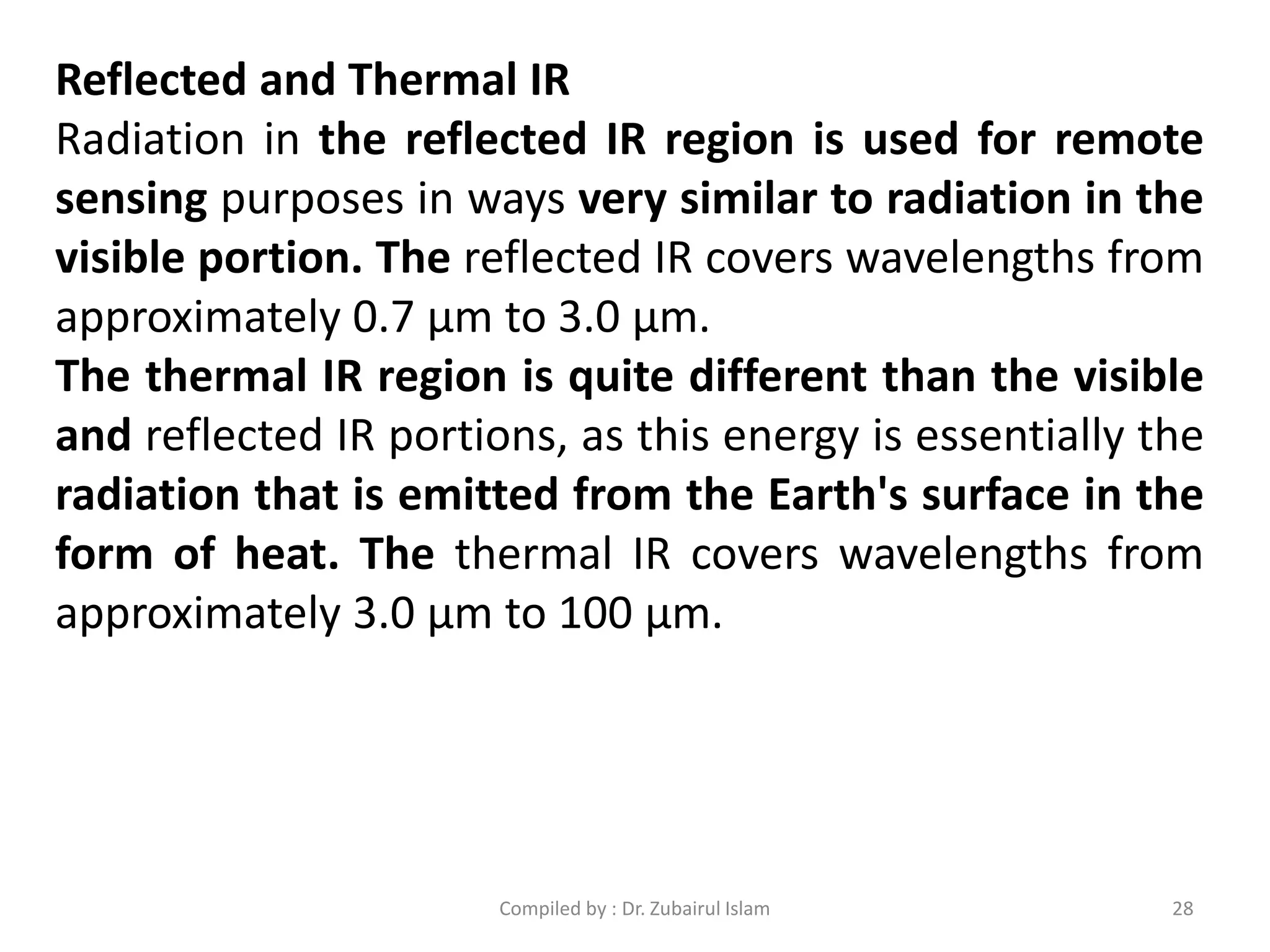 Reflected and Thermal IR
Radiation in the reflected IR region is used for remote
sensing purposes in ways very similar to radiation in the
visible portion. The reflected IR covers wavelengths from
approximately 0.7 μm to 3.0 μm.
The thermal IR region is quite different than the visible
and reflected IR portions, as this energy is essentially the
radiation that is emitted from the Earth's surface in the
form of heat. The thermal IR covers wavelengths from
approximately 3.0 μm to 100 μm.
28Compiled by : Dr. Zubairul Islam
 