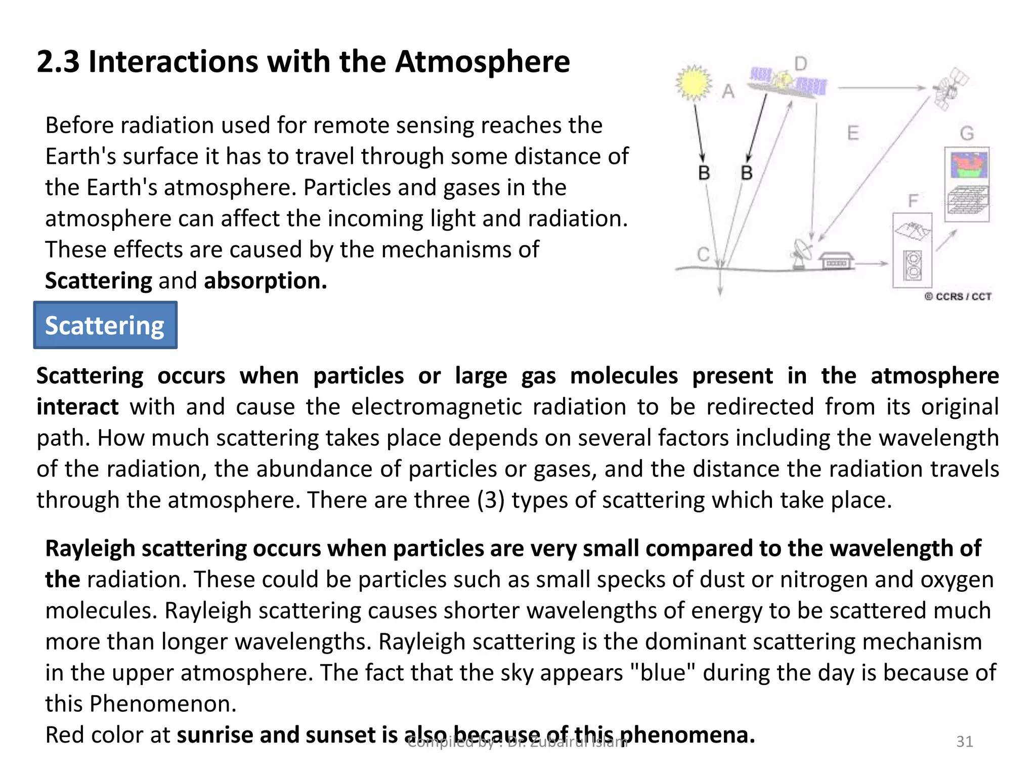 2.3 Interactions with the Atmosphere
Before radiation used for remote sensing reaches the
Earth's surface it has to travel through some distance of
the Earth's atmosphere. Particles and gases in the
atmosphere can affect the incoming light and radiation.
These effects are caused by the mechanisms of
Scattering and absorption.
Scattering occurs when particles or large gas molecules present in the atmosphere
interact with and cause the electromagnetic radiation to be redirected from its original
path. How much scattering takes place depends on several factors including the wavelength
of the radiation, the abundance of particles or gases, and the distance the radiation travels
through the atmosphere. There are three (3) types of scattering which take place.
Rayleigh scattering occurs when particles are very small compared to the wavelength of
the radiation. These could be particles such as small specks of dust or nitrogen and oxygen
molecules. Rayleigh scattering causes shorter wavelengths of energy to be scattered much
more than longer wavelengths. Rayleigh scattering is the dominant scattering mechanism
in the upper atmosphere. The fact that the sky appears "blue" during the day is because of
this Phenomenon.
Red color at sunrise and sunset is also because of this phenomena.
Scattering
31Compiled by : Dr. Zubairul Islam
 