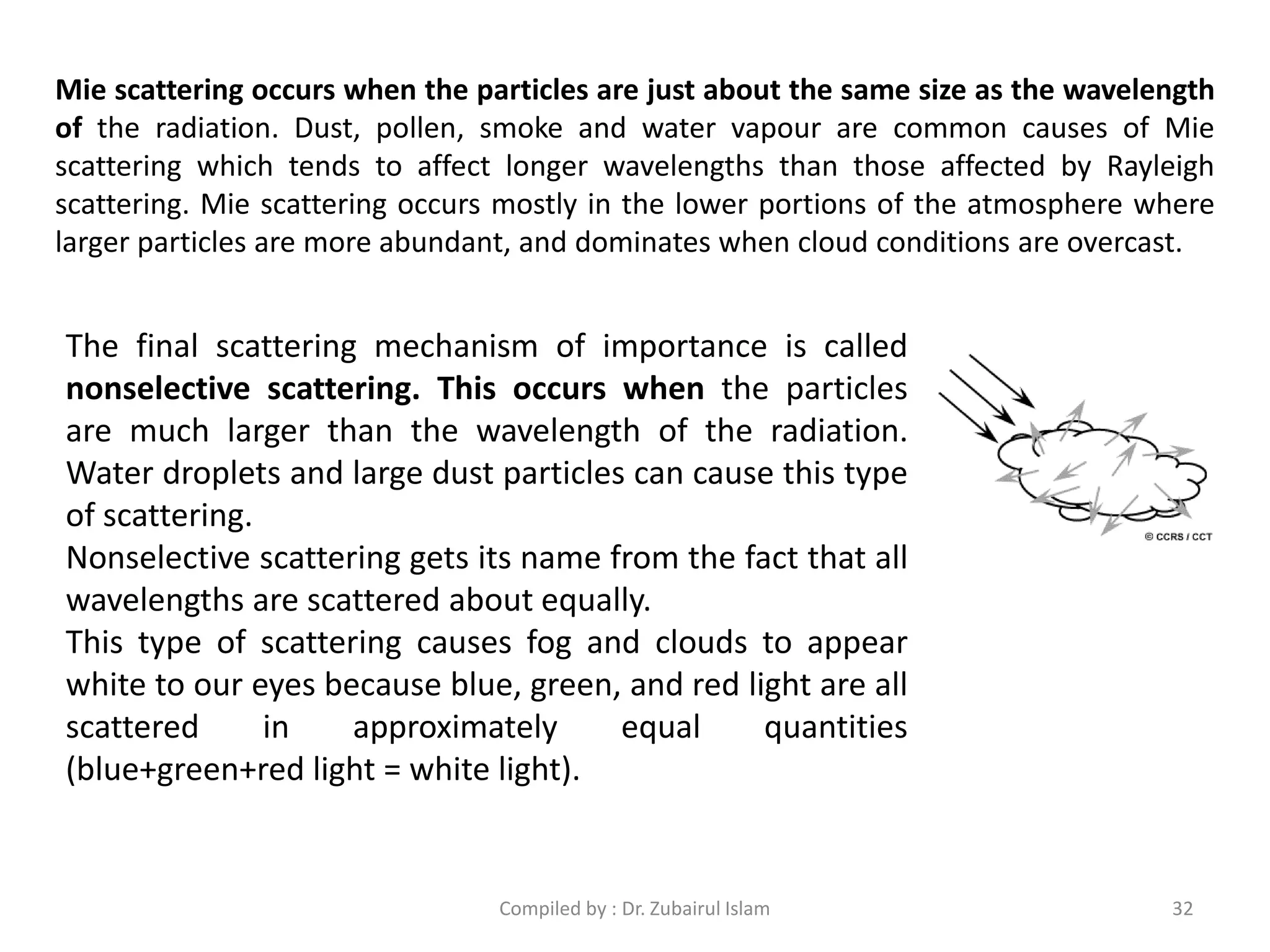 Mie scattering occurs when the particles are just about the same size as the wavelength
of the radiation. Dust, pollen, smoke and water vapour are common causes of Mie
scattering which tends to affect longer wavelengths than those affected by Rayleigh
scattering. Mie scattering occurs mostly in the lower portions of the atmosphere where
larger particles are more abundant, and dominates when cloud conditions are overcast.
The final scattering mechanism of importance is called
nonselective scattering. This occurs when the particles
are much larger than the wavelength of the radiation.
Water droplets and large dust particles can cause this type
of scattering.
Nonselective scattering gets its name from the fact that all
wavelengths are scattered about equally.
This type of scattering causes fog and clouds to appear
white to our eyes because blue, green, and red light are all
scattered in approximately equal quantities
(blue+green+red light = white light).
32Compiled by : Dr. Zubairul Islam
 