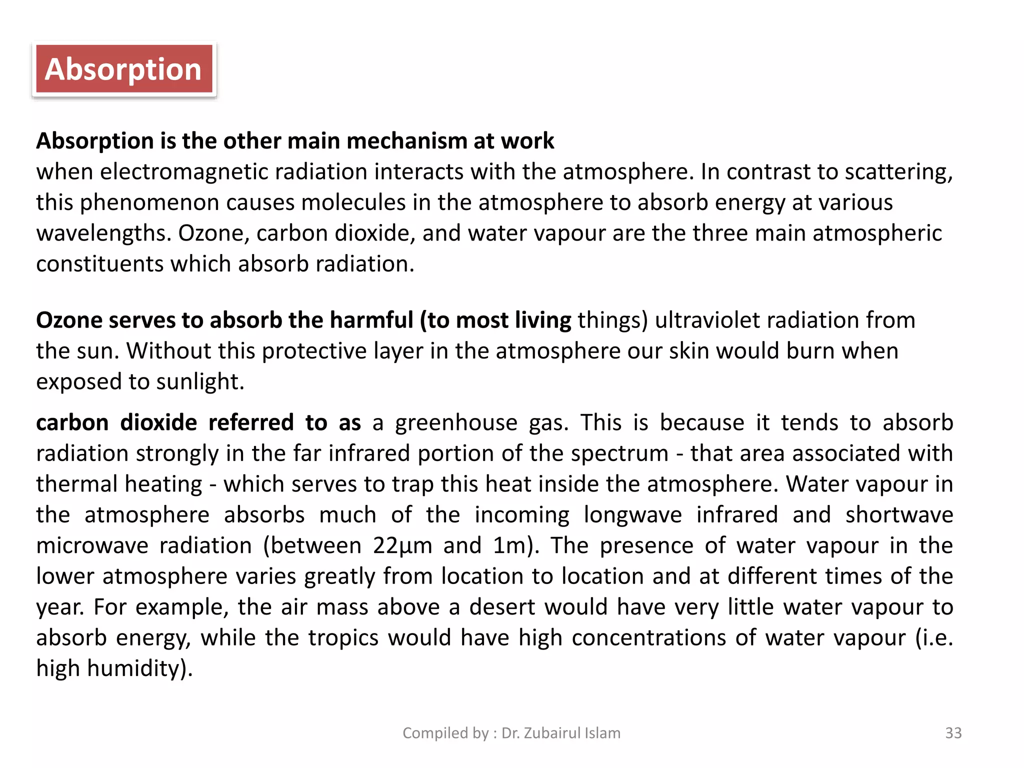 Absorption is the other main mechanism at work
when electromagnetic radiation interacts with the atmosphere. In contrast to scattering,
this phenomenon causes molecules in the atmosphere to absorb energy at various
wavelengths. Ozone, carbon dioxide, and water vapour are the three main atmospheric
constituents which absorb radiation.
Ozone serves to absorb the harmful (to most living things) ultraviolet radiation from
the sun. Without this protective layer in the atmosphere our skin would burn when
exposed to sunlight.
carbon dioxide referred to as a greenhouse gas. This is because it tends to absorb
radiation strongly in the far infrared portion of the spectrum - that area associated with
thermal heating - which serves to trap this heat inside the atmosphere. Water vapour in
the atmosphere absorbs much of the incoming longwave infrared and shortwave
microwave radiation (between 22μm and 1m). The presence of water vapour in the
lower atmosphere varies greatly from location to location and at different times of the
year. For example, the air mass above a desert would have very little water vapour to
absorb energy, while the tropics would have high concentrations of water vapour (i.e.
high humidity).
Absorption
33Compiled by : Dr. Zubairul Islam
 