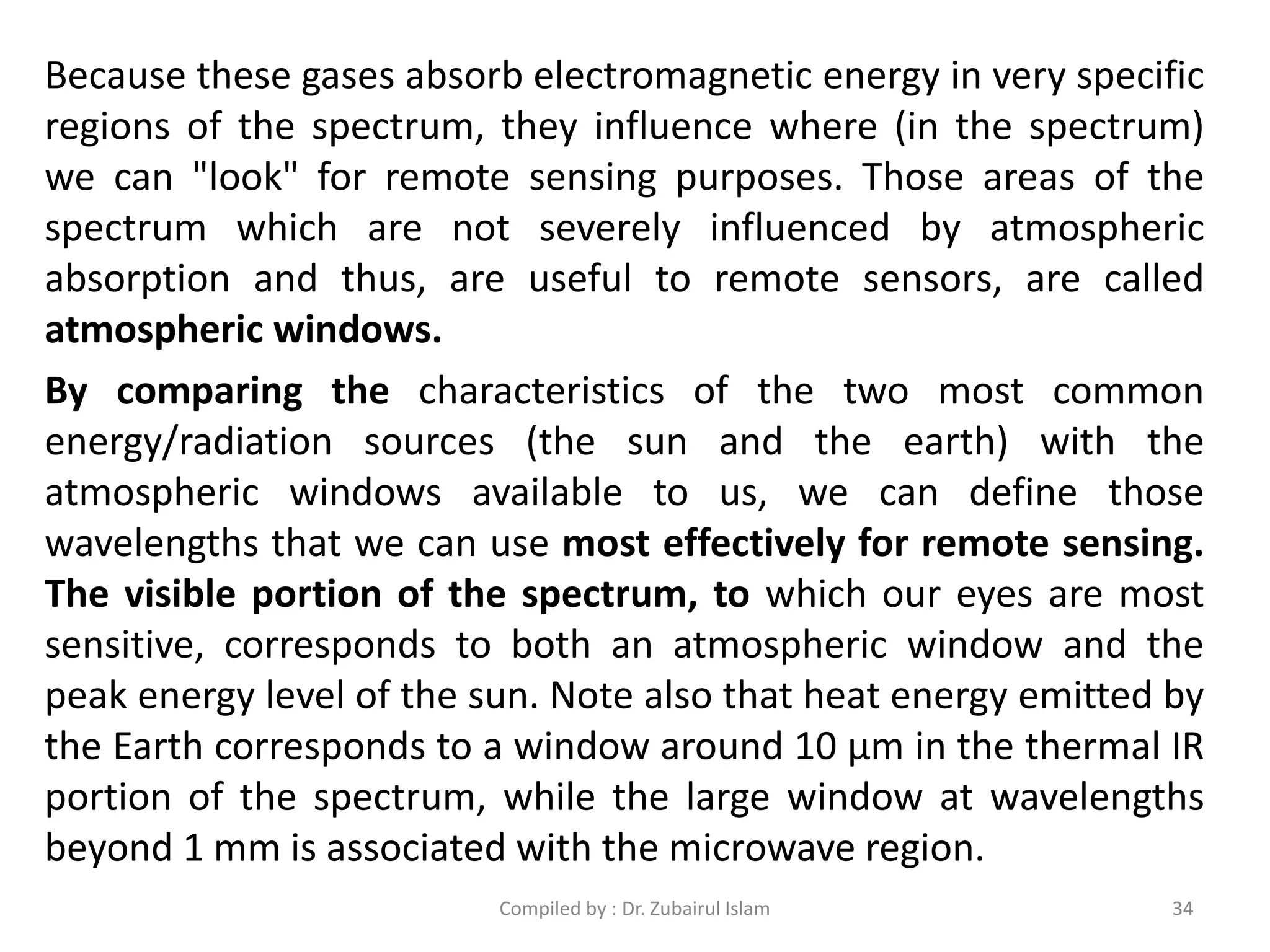 Because these gases absorb electromagnetic energy in very specific
regions of the spectrum, they influence where (in the spectrum)
we can "look" for remote sensing purposes. Those areas of the
spectrum which are not severely influenced by atmospheric
absorption and thus, are useful to remote sensors, are called
atmospheric windows.
By comparing the characteristics of the two most common
energy/radiation sources (the sun and the earth) with the
atmospheric windows available to us, we can define those
wavelengths that we can use most effectively for remote sensing.
The visible portion of the spectrum, to which our eyes are most
sensitive, corresponds to both an atmospheric window and the
peak energy level of the sun. Note also that heat energy emitted by
the Earth corresponds to a window around 10 μm in the thermal IR
portion of the spectrum, while the large window at wavelengths
beyond 1 mm is associated with the microwave region.
34Compiled by : Dr. Zubairul Islam
 