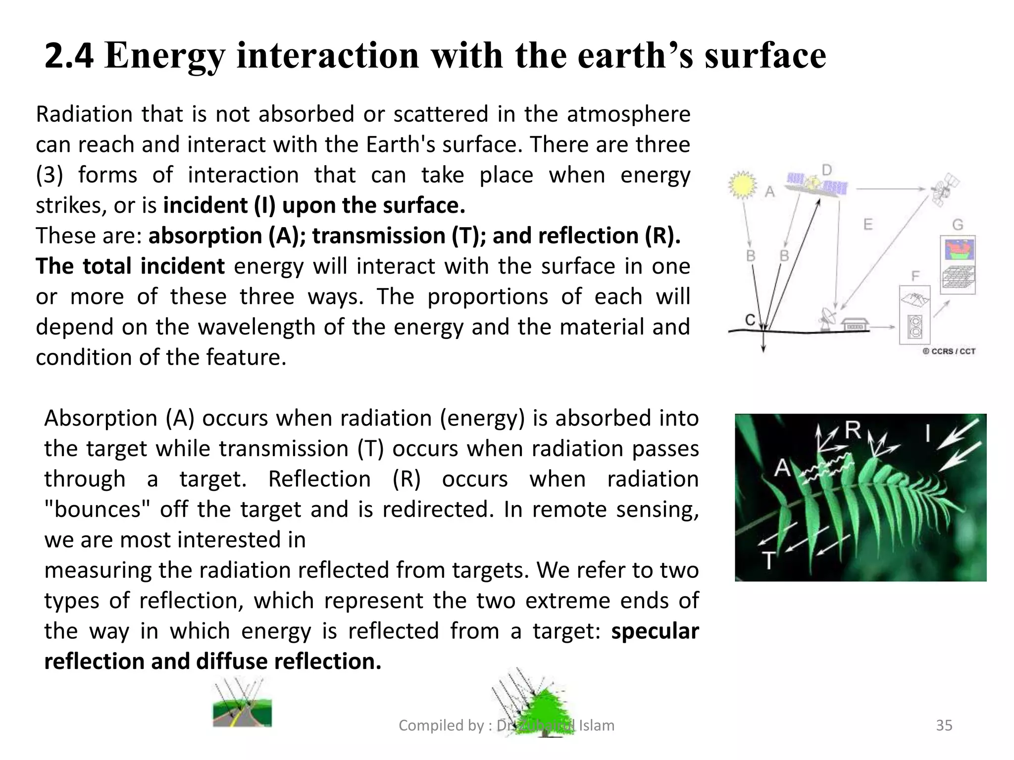 2.4 Energy interaction with the earth’s surface
Radiation that is not absorbed or scattered in the atmosphere
can reach and interact with the Earth's surface. There are three
(3) forms of interaction that can take place when energy
strikes, or is incident (I) upon the surface.
These are: absorption (A); transmission (T); and reflection (R).
The total incident energy will interact with the surface in one
or more of these three ways. The proportions of each will
depend on the wavelength of the energy and the material and
condition of the feature.
Absorption (A) occurs when radiation (energy) is absorbed into
the target while transmission (T) occurs when radiation passes
through a target. Reflection (R) occurs when radiation
"bounces" off the target and is redirected. In remote sensing,
we are most interested in
measuring the radiation reflected from targets. We refer to two
types of reflection, which represent the two extreme ends of
the way in which energy is reflected from a target: specular
reflection and diffuse reflection.
35Compiled by : Dr. Zubairul Islam
 