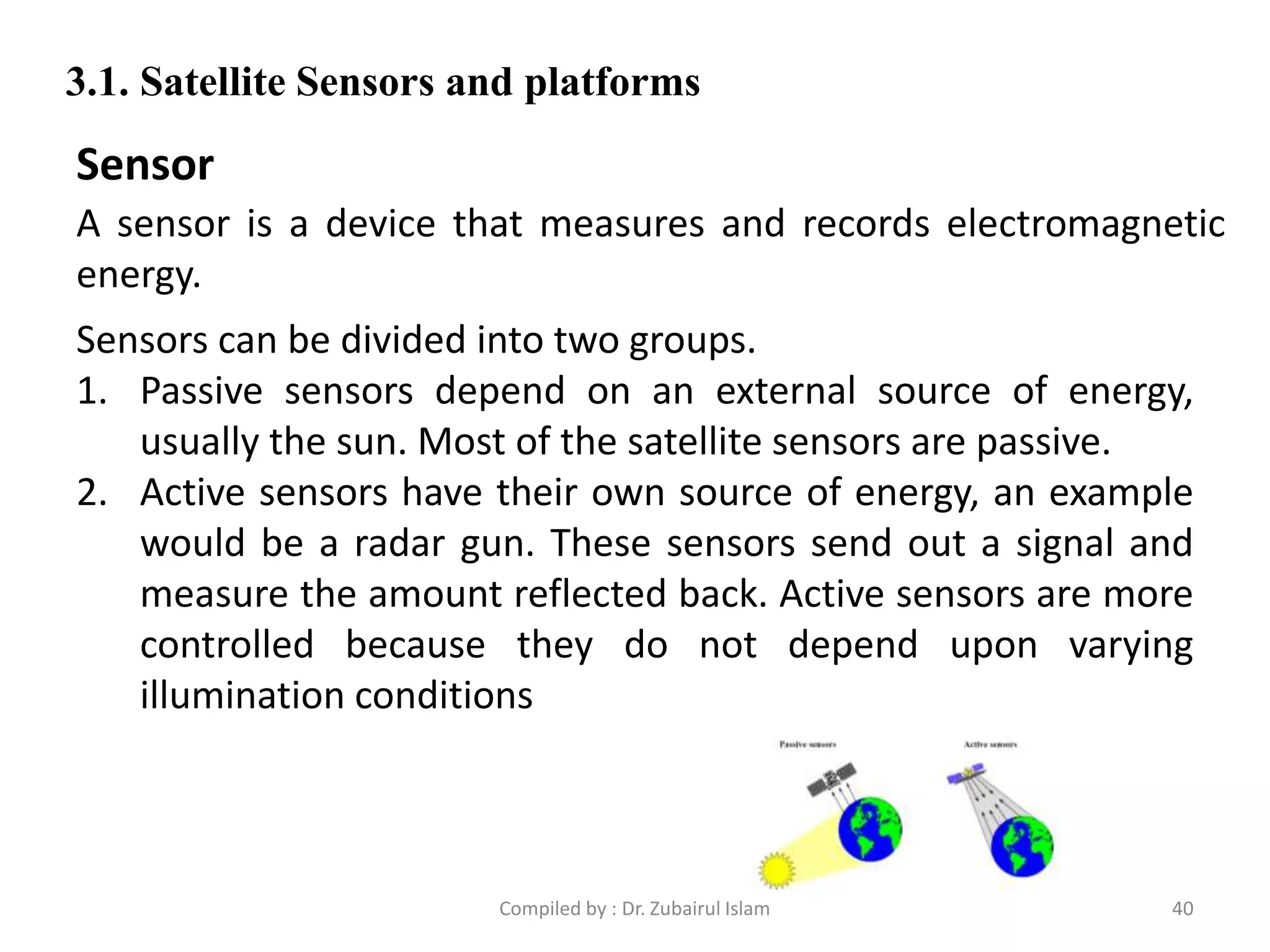 A sensor is a device that measures and records electromagnetic
energy.
3.1. Satellite Sensors and platforms
Sensor
Sensors can be divided into two groups.
1. Passive sensors depend on an external source of energy,
usually the sun. Most of the satellite sensors are passive.
2. Active sensors have their own source of energy, an example
would be a radar gun. These sensors send out a signal and
measure the amount reflected back. Active sensors are more
controlled because they do not depend upon varying
illumination conditions
40Compiled by : Dr. Zubairul Islam
 