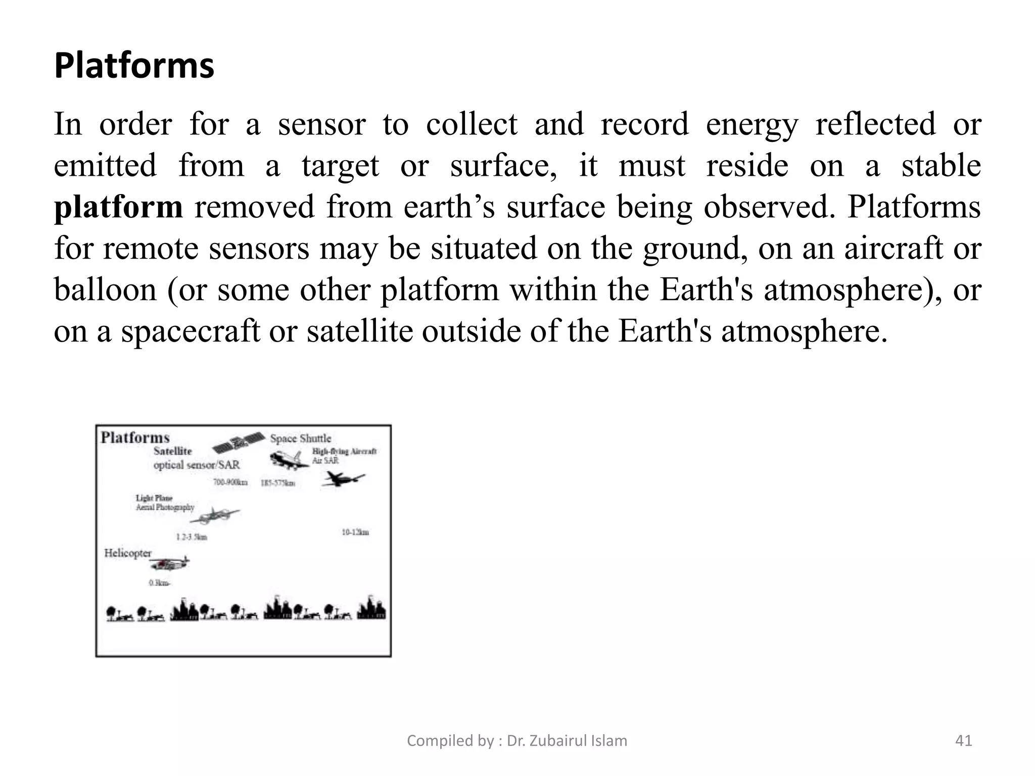 In order for a sensor to collect and record energy reflected or
emitted from a target or surface, it must reside on a stable
platform removed from earth’s surface being observed. Platforms
for remote sensors may be situated on the ground, on an aircraft or
balloon (or some other platform within the Earth's atmosphere), or
on a spacecraft or satellite outside of the Earth's atmosphere.
Platforms
41Compiled by : Dr. Zubairul Islam
 