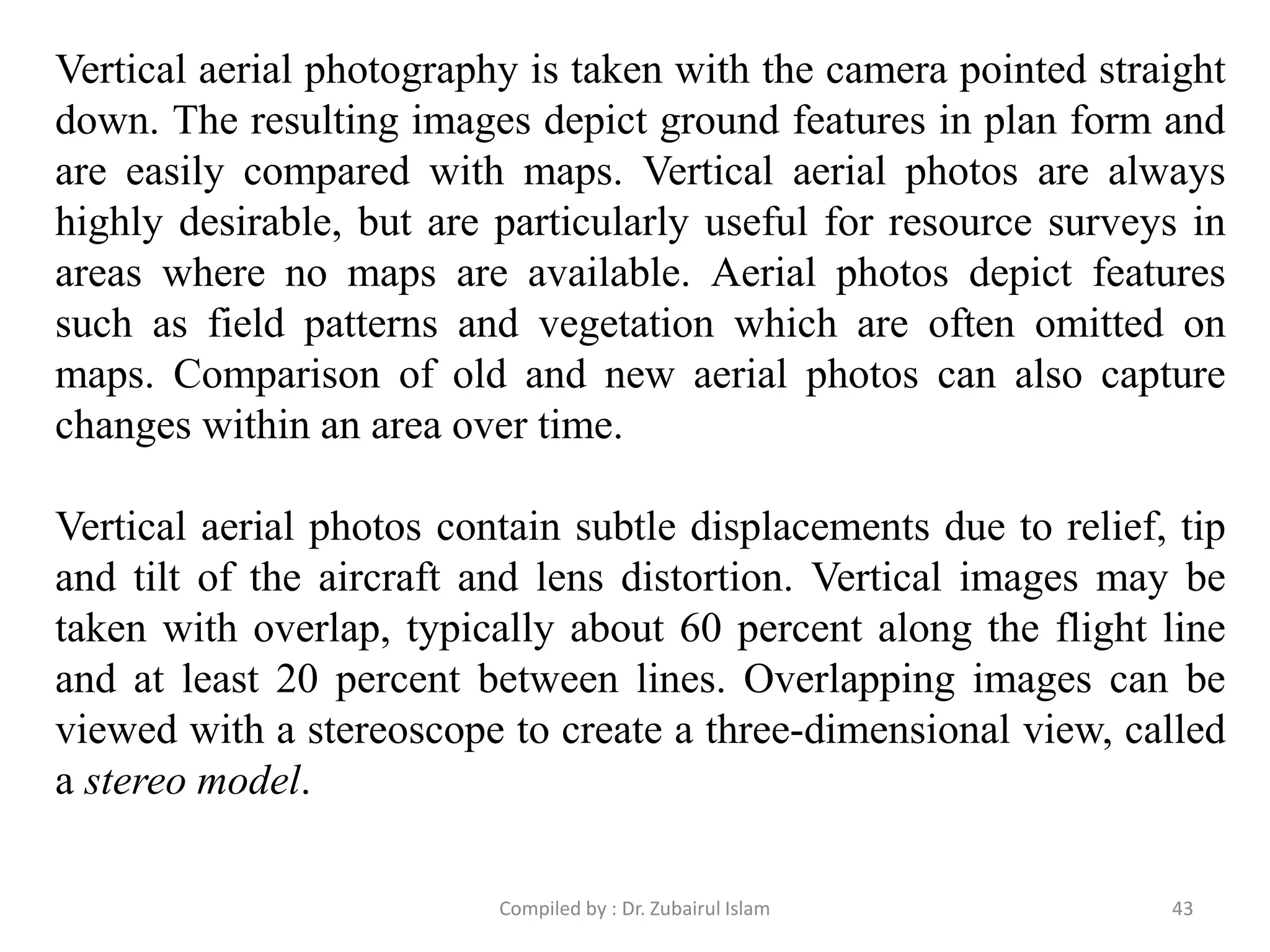 Vertical aerial photography is taken with the camera pointed straight
down. The resulting images depict ground features in plan form and
are easily compared with maps. Vertical aerial photos are always
highly desirable, but are particularly useful for resource surveys in
areas where no maps are available. Aerial photos depict features
such as field patterns and vegetation which are often omitted on
maps. Comparison of old and new aerial photos can also capture
changes within an area over time.
Vertical aerial photos contain subtle displacements due to relief, tip
and tilt of the aircraft and lens distortion. Vertical images may be
taken with overlap, typically about 60 percent along the flight line
and at least 20 percent between lines. Overlapping images can be
viewed with a stereoscope to create a three-dimensional view, called
a stereo model.
43Compiled by : Dr. Zubairul Islam
 