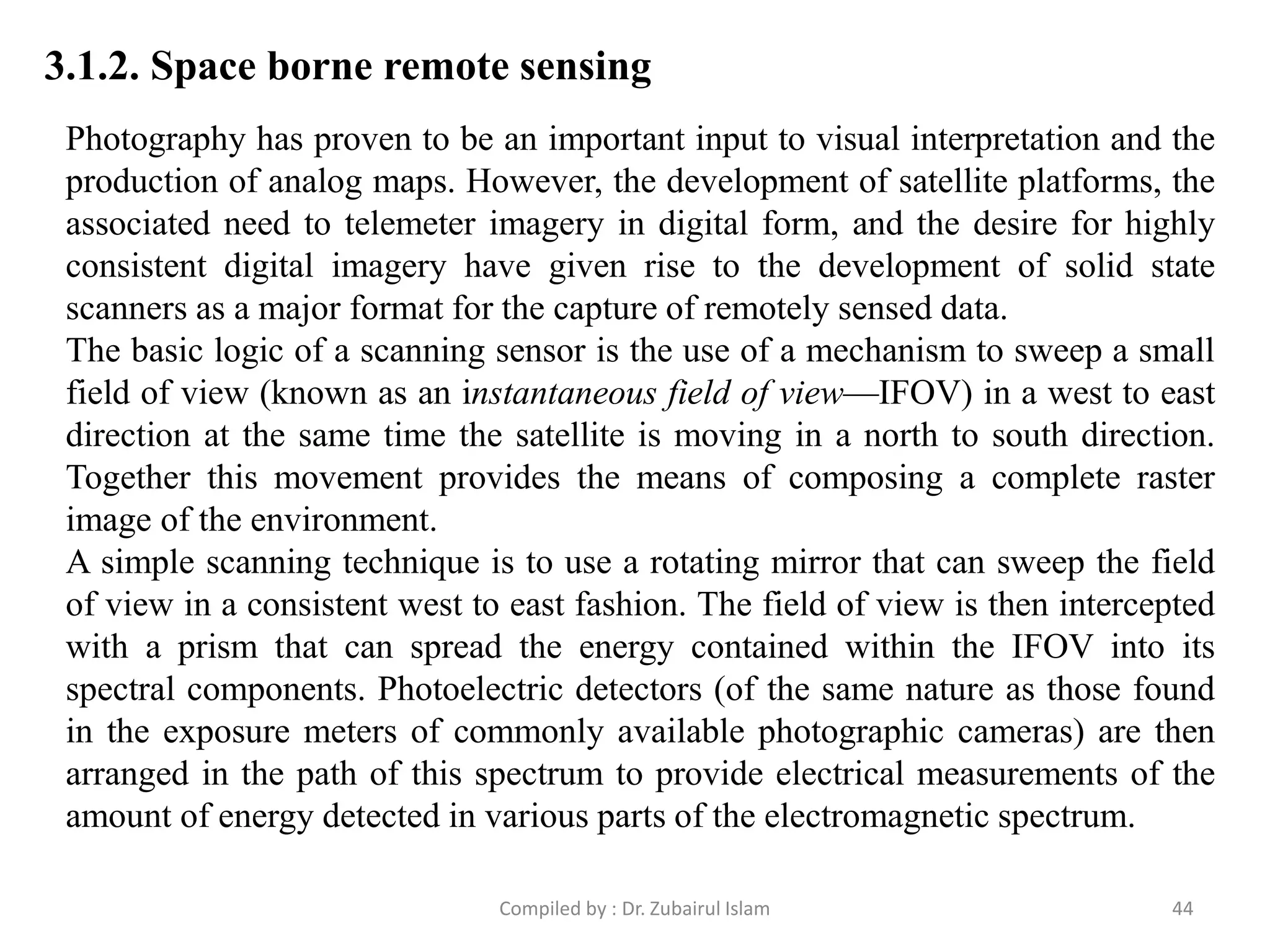 3.1.2. Space borne remote sensing
Photography has proven to be an important input to visual interpretation and the
production of analog maps. However, the development of satellite platforms, the
associated need to telemeter imagery in digital form, and the desire for highly
consistent digital imagery have given rise to the development of solid state
scanners as a major format for the capture of remotely sensed data.
The basic logic of a scanning sensor is the use of a mechanism to sweep a small
field of view (known as an instantaneous field of view—IFOV) in a west to east
direction at the same time the satellite is moving in a north to south direction.
Together this movement provides the means of composing a complete raster
image of the environment.
A simple scanning technique is to use a rotating mirror that can sweep the field
of view in a consistent west to east fashion. The field of view is then intercepted
with a prism that can spread the energy contained within the IFOV into its
spectral components. Photoelectric detectors (of the same nature as those found
in the exposure meters of commonly available photographic cameras) are then
arranged in the path of this spectrum to provide electrical measurements of the
amount of energy detected in various parts of the electromagnetic spectrum.
44Compiled by : Dr. Zubairul Islam
 