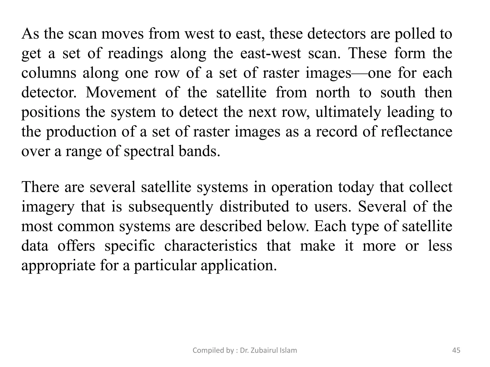 As the scan moves from west to east, these detectors are polled to
get a set of readings along the east-west scan. These form the
columns along one row of a set of raster images—one for each
detector. Movement of the satellite from north to south then
positions the system to detect the next row, ultimately leading to
the production of a set of raster images as a record of reflectance
over a range of spectral bands.
There are several satellite systems in operation today that collect
imagery that is subsequently distributed to users. Several of the
most common systems are described below. Each type of satellite
data offers specific characteristics that make it more or less
appropriate for a particular application.
45Compiled by : Dr. Zubairul Islam
 