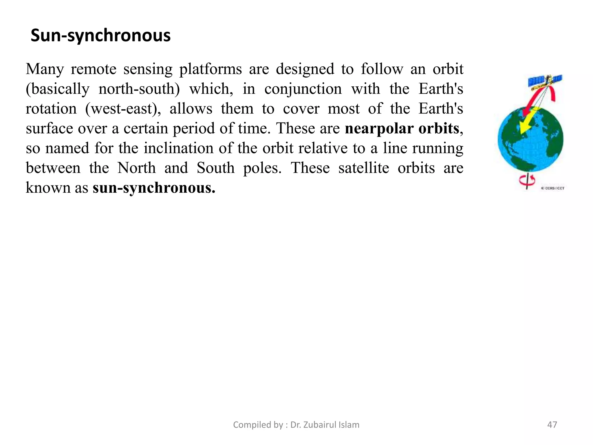 Sun-synchronous
Many remote sensing platforms are designed to follow an orbit
(basically north-south) which, in conjunction with the Earth's
rotation (west-east), allows them to cover most of the Earth's
surface over a certain period of time. These are nearpolar orbits,
so named for the inclination of the orbit relative to a line running
between the North and South poles. These satellite orbits are
known as sun-synchronous.
47Compiled by : Dr. Zubairul Islam
 