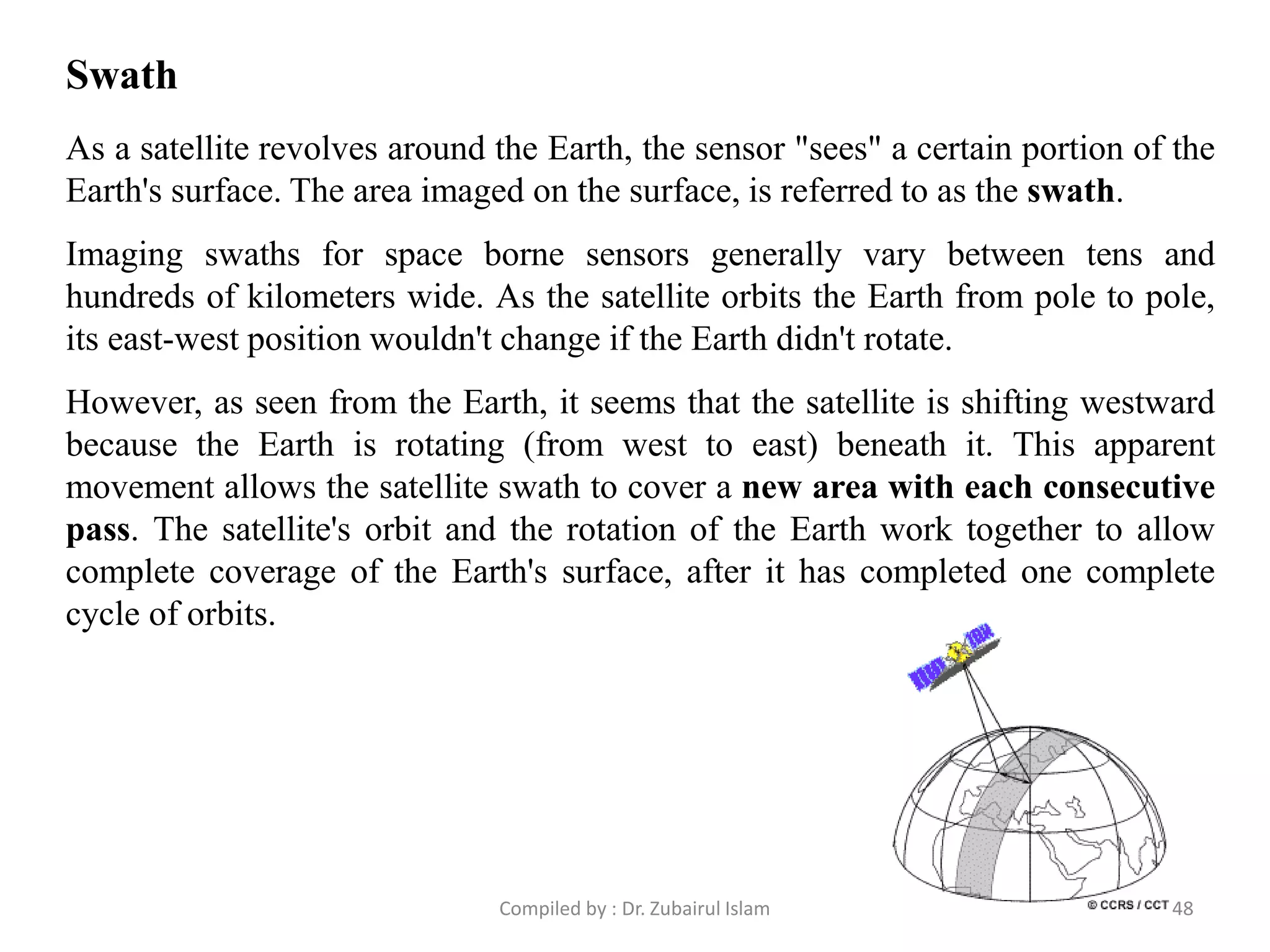 As a satellite revolves around the Earth, the sensor "sees" a certain portion of the
Earth's surface. The area imaged on the surface, is referred to as the swath.
Imaging swaths for space borne sensors generally vary between tens and
hundreds of kilometers wide. As the satellite orbits the Earth from pole to pole,
its east-west position wouldn't change if the Earth didn't rotate.
However, as seen from the Earth, it seems that the satellite is shifting westward
because the Earth is rotating (from west to east) beneath it. This apparent
movement allows the satellite swath to cover a new area with each consecutive
pass. The satellite's orbit and the rotation of the Earth work together to allow
complete coverage of the Earth's surface, after it has completed one complete
cycle of orbits.
Swath
48Compiled by : Dr. Zubairul Islam
 