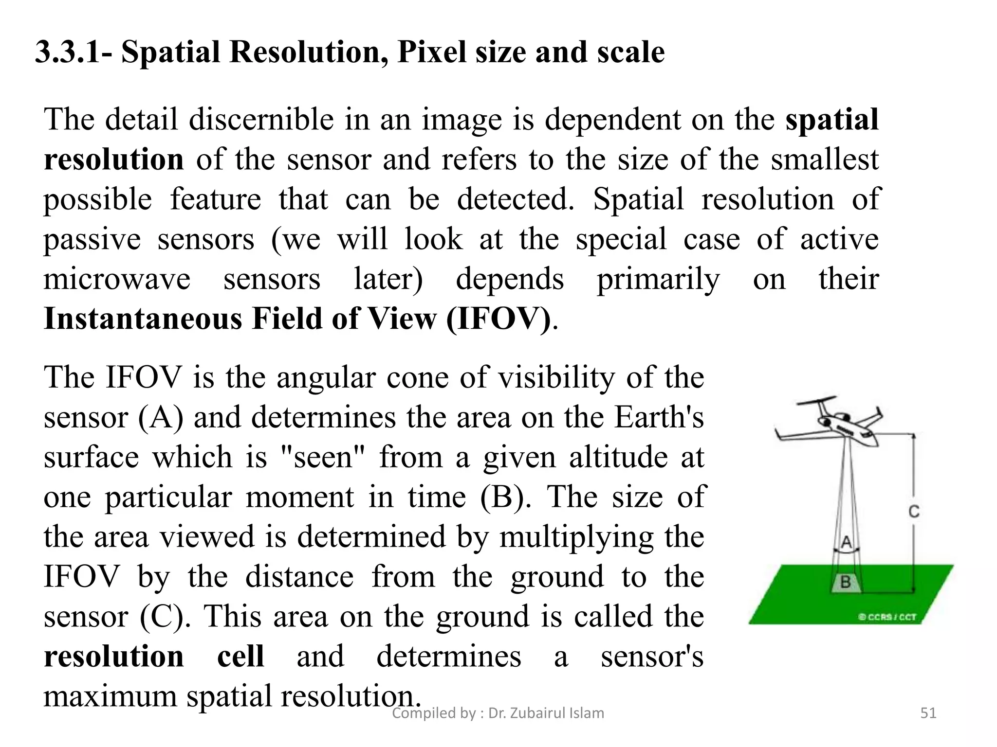 3.3.1- Spatial Resolution, Pixel size and scale
The detail discernible in an image is dependent on the spatial
resolution of the sensor and refers to the size of the smallest
possible feature that can be detected. Spatial resolution of
passive sensors (we will look at the special case of active
microwave sensors later) depends primarily on their
Instantaneous Field of View (IFOV).
The IFOV is the angular cone of visibility of the
sensor (A) and determines the area on the Earth's
surface which is "seen" from a given altitude at
one particular moment in time (B). The size of
the area viewed is determined by multiplying the
IFOV by the distance from the ground to the
sensor (C). This area on the ground is called the
resolution cell and determines a sensor's
maximum spatial resolution. 51Compiled by : Dr. Zubairul Islam
 