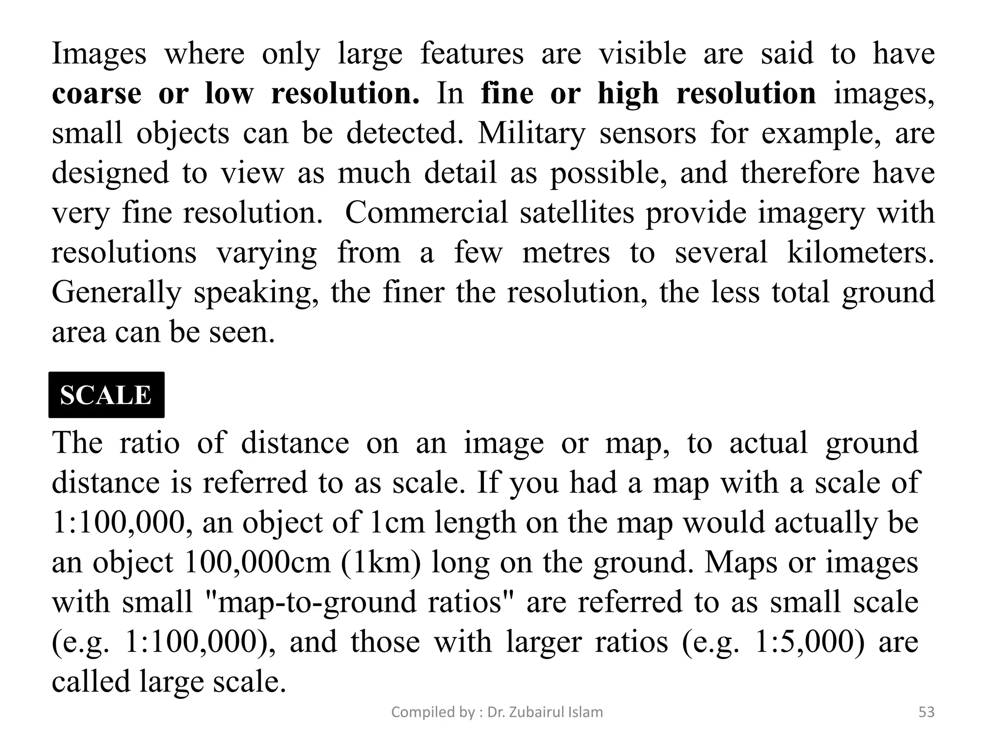 Images where only large features are visible are said to have
coarse or low resolution. In fine or high resolution images,
small objects can be detected. Military sensors for example, are
designed to view as much detail as possible, and therefore have
very fine resolution. Commercial satellites provide imagery with
resolutions varying from a few metres to several kilometers.
Generally speaking, the finer the resolution, the less total ground
area can be seen.
The ratio of distance on an image or map, to actual ground
distance is referred to as scale. If you had a map with a scale of
1:100,000, an object of 1cm length on the map would actually be
an object 100,000cm (1km) long on the ground. Maps or images
with small "map-to-ground ratios" are referred to as small scale
(e.g. 1:100,000), and those with larger ratios (e.g. 1:5,000) are
called large scale.
SCALE
53Compiled by : Dr. Zubairul Islam
 