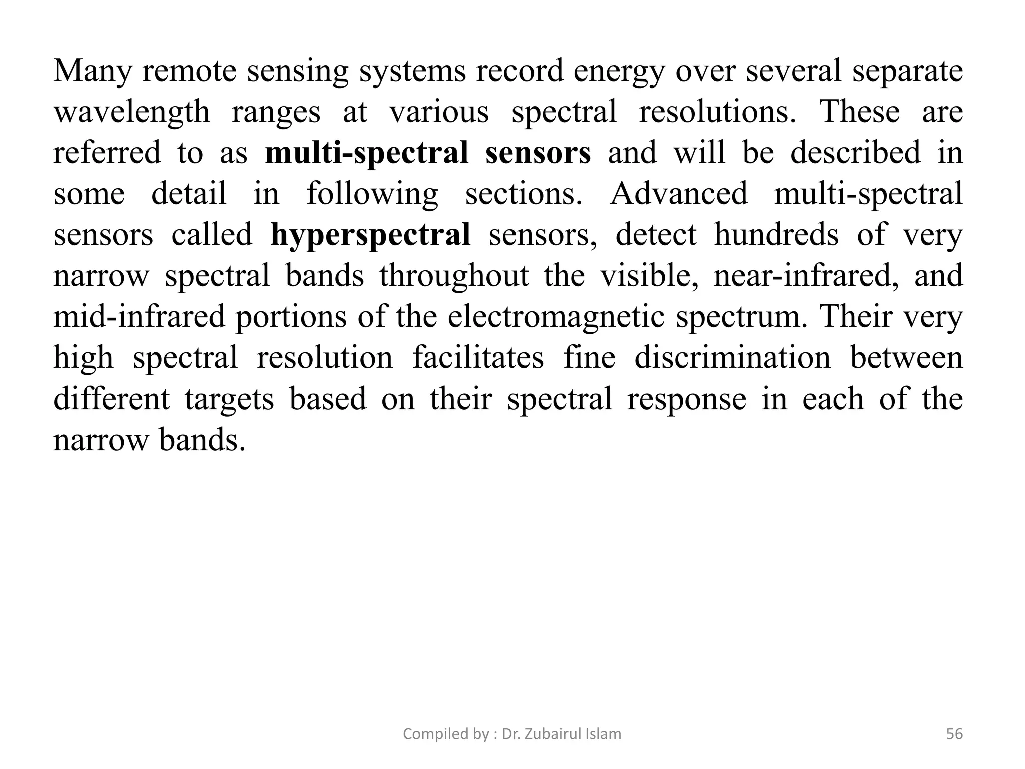 Many remote sensing systems record energy over several separate
wavelength ranges at various spectral resolutions. These are
referred to as multi-spectral sensors and will be described in
some detail in following sections. Advanced multi-spectral
sensors called hyperspectral sensors, detect hundreds of very
narrow spectral bands throughout the visible, near-infrared, and
mid-infrared portions of the electromagnetic spectrum. Their very
high spectral resolution facilitates fine discrimination between
different targets based on their spectral response in each of the
narrow bands.
56Compiled by : Dr. Zubairul Islam
 