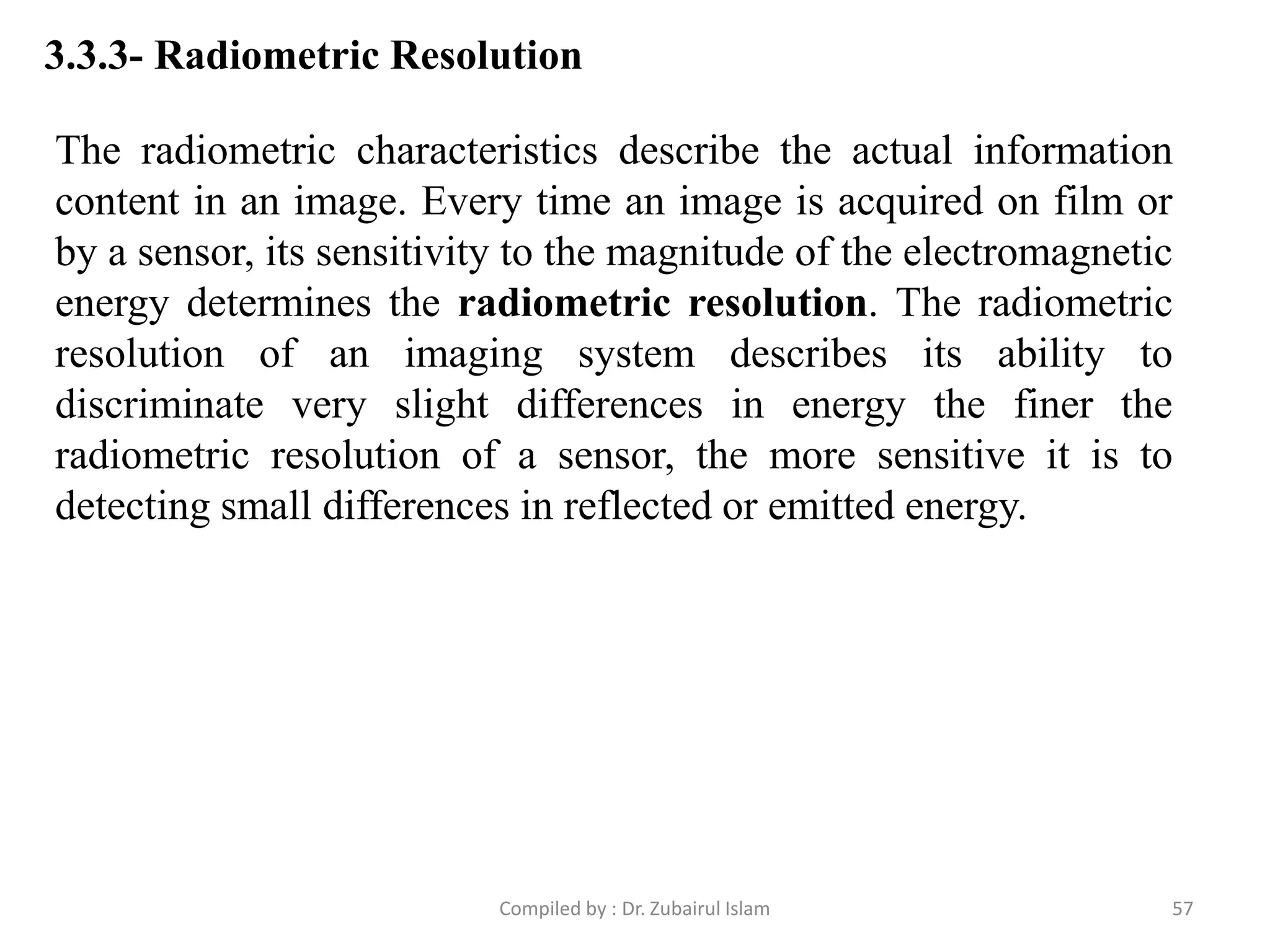3.3.3- Radiometric Resolution
The radiometric characteristics describe the actual information
content in an image. Every time an image is acquired on film or
by a sensor, its sensitivity to the magnitude of the electromagnetic
energy determines the radiometric resolution. The radiometric
resolution of an imaging system describes its ability to
discriminate very slight differences in energy the finer the
radiometric resolution of a sensor, the more sensitive it is to
detecting small differences in reflected or emitted energy.
57Compiled by : Dr. Zubairul Islam
 