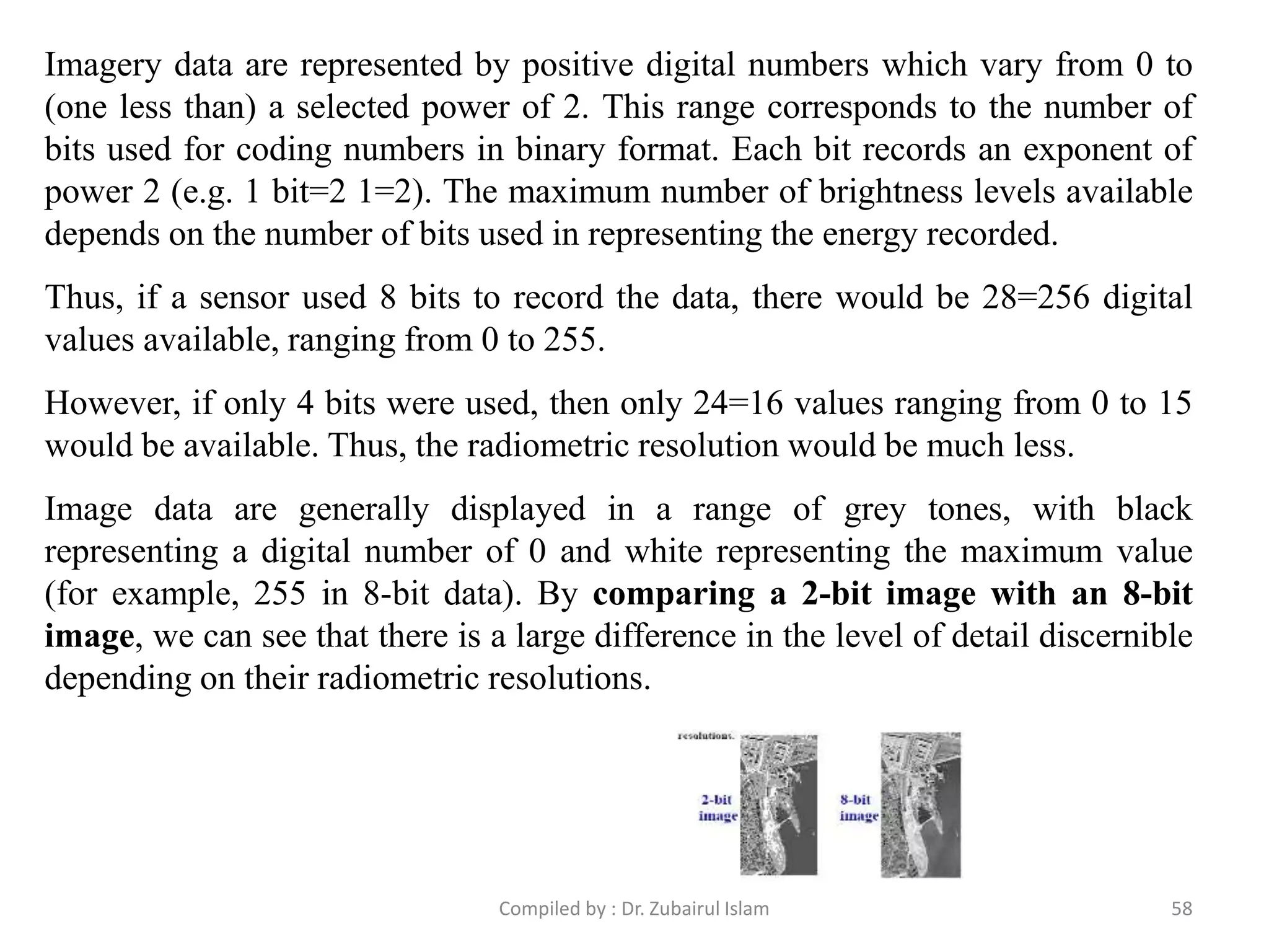 Imagery data are represented by positive digital numbers which vary from 0 to
(one less than) a selected power of 2. This range corresponds to the number of
bits used for coding numbers in binary format. Each bit records an exponent of
power 2 (e.g. 1 bit=2 1=2). The maximum number of brightness levels available
depends on the number of bits used in representing the energy recorded.
Thus, if a sensor used 8 bits to record the data, there would be 28=256 digital
values available, ranging from 0 to 255.
However, if only 4 bits were used, then only 24=16 values ranging from 0 to 15
would be available. Thus, the radiometric resolution would be much less.
Image data are generally displayed in a range of grey tones, with black
representing a digital number of 0 and white representing the maximum value
(for example, 255 in 8-bit data). By comparing a 2-bit image with an 8-bit
image, we can see that there is a large difference in the level of detail discernible
depending on their radiometric resolutions.
58Compiled by : Dr. Zubairul Islam
 