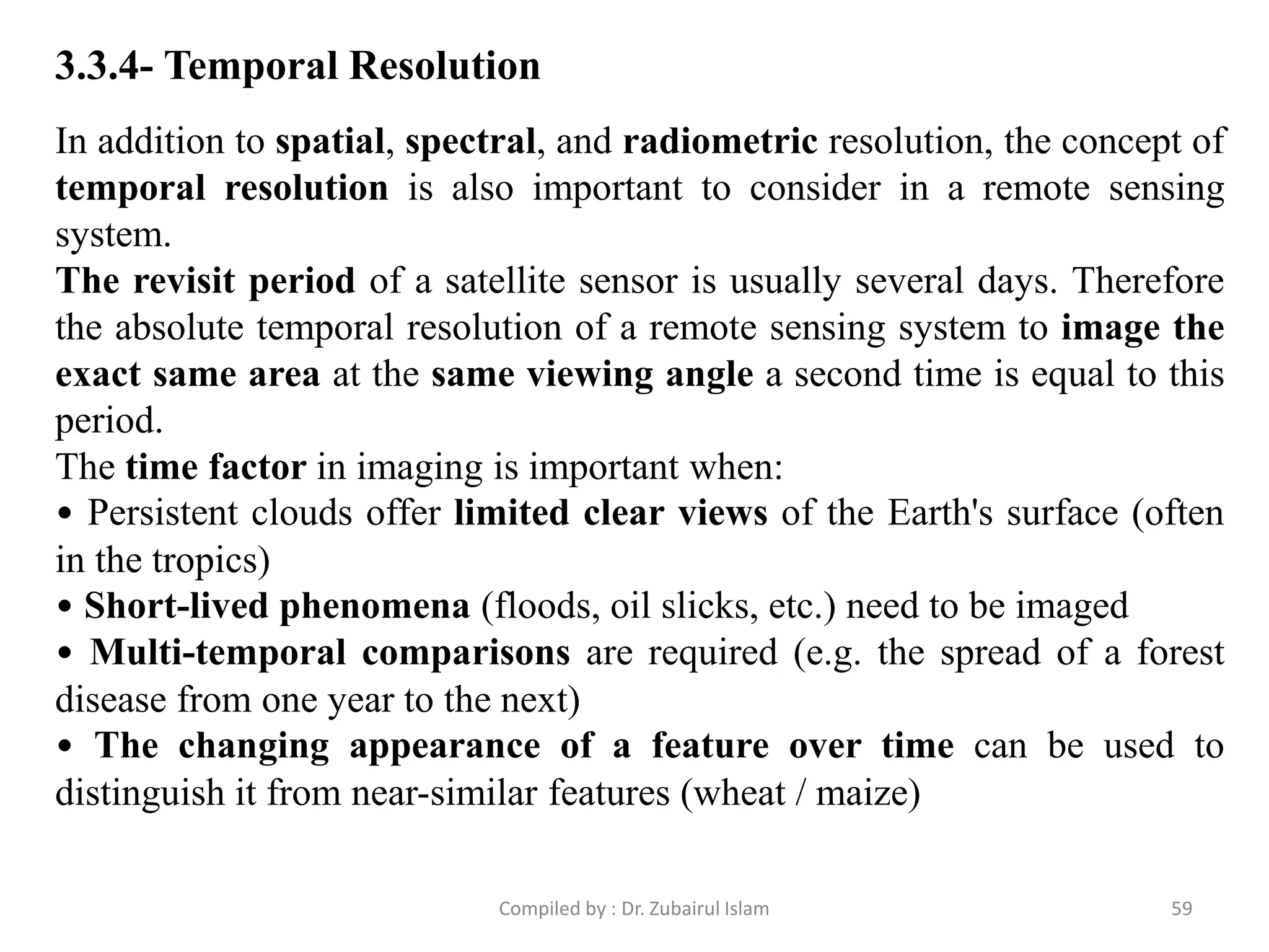 In addition to spatial, spectral, and radiometric resolution, the concept of
temporal resolution is also important to consider in a remote sensing
system.
The revisit period of a satellite sensor is usually several days. Therefore
the absolute temporal resolution of a remote sensing system to image the
exact same area at the same viewing angle a second time is equal to this
period.
The time factor in imaging is important when:
• Persistent clouds offer limited clear views of the Earth's surface (often
in the tropics)
• Short-lived phenomena (floods, oil slicks, etc.) need to be imaged
• Multi-temporal comparisons are required (e.g. the spread of a forest
disease from one year to the next)
• The changing appearance of a feature over time can be used to
distinguish it from near-similar features (wheat / maize)
3.3.4- Temporal Resolution
59Compiled by : Dr. Zubairul Islam
 